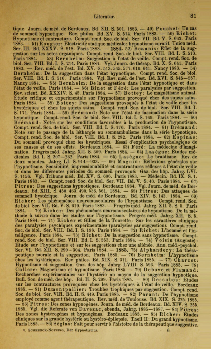 tique. Journ.de m£d. de Bordeaux. Bd. XII. S. 501. 1883.— 49) Pouchet: Uncas de sommeil hypnotique. Bev. philos. Bd.XV. S. 514. Paris 1883. — 50) Richet: Hypnotisrne et contracture. Compt. rend. Soc. de biol. Ser. VII. Bd. V. S. 662. Paris 1883. — 51) Rougier: Electrica statique mödicale; hypnotisrne curatif. Union med. Ser. III. Bd. XXXV. S.918. Paris 1883. — 1884. 52) Beaunis: Effet de la Sug- gestion sur les actes organiques. Compt. rend. Soc. de biol. Ser. VIII. Bd. I. S. 513. Paris 1884. - 53) Bernheim: Suggestion ä l'etat de veille. Compt.rend.Soc.de biol. Ser. VIII. Bd. I. S. 214. Paris 1884. Vgl. Journ. de therap. Bd. X. S. 641. Paris 1883. — Rev. med. de l'est. Bd. XV. S. 513. 545. 577. 610. 641. Nancy 1883. — 54) Bernheim: De la Suggestion dans Vital hypnotique. Compt. rend. Soc. de biol. Ser. VIII. Bd.I. S. 516. Paris 1884. Vgl. Rev. mid. de l'est. Bd. XVI. S. 545-557. Nancy 1884. — 55) Bernheim: De la Suggestion dans l'etat hypnotique et dans Vitat de veille. PariB 1884. — 56) Binet et Firi: Les paralysies par suggostion. Rev. scient. Bd. XXXIV. S. 45. Paris 1884. — 57) Bottey: Le magn&isme animal. Etüde critique et experimentale sur l'hypnotisme provoque chez des sujets sains. Paris 1881. — 58) Bottey: Des suggestions provoquäs ä l'etat de veille chez les hysteriques et chez les sujets sains. Compt. rend. Soc. de biol. Ser. VIII. Bd. I. S. 171. Paris 1884. — 59) Brömaud: Note sur Vital de fascination dans la se>ie hypnotique. Compt. rend. Soc. de biol. Ser. VIII. Bd. I. S. 169. Paris 1884. — 60) Bremaud: Notes sur les conditions favorables ä la production de l'hypnotisme. Compt. rend. Soc. de biol. Ser. VIII. Bd.I. S. 170. Paris 1884. — 61) Bremaud: Note sur le passage de la leihargie au somnambulisme dans la serie hypnotique. Compt. rend. Soc. de biol. Ser. VIII. Bd. I. S. 282. Paris 1884. — 62) Espinas: Du sommeil provoque' chez les hysteriques. Essai d'explication psychologique de ses causes et de ses effets. Bordeaux 1884. — 63) Firi: La meaecine d'imagi- nation. Progres mid. Jahrg. XII. S. 809. Paris 1884. — 64) Lasegue: Etudes mi- dicales. Bd.I. S. 207—232. Paris 1884. — 65) Lasegue: Le braidisme. Rev.de deux mondes. Jahrg. LI. S. 914—933. — 66i Magnin: Rötlexions gene>ales sur l'hypnotisme. Sensibilite, impressionabilitö et contractures riflexes a Vitat de veille et dans les difftrentes päriodes du sommeil provoque\ öaz. des höp. Jahrg. LVI. S. 1156. Vgl. Tribüne m<5d. Bd. XV. S. 606. Paris 1883. — Medecin. Bd. IX. S. 1. Paris 1883. — Compt. rend. Soc. de biol. Ser. VII. Bd. V. S. 43. Paris 1884. — 67) Pitres: Des suggestions hypnotiques. Bordeaux 1884. Vgl. Journ. de mid. de Bor- deaux. Bd. XIII. SS. 450. 463. 490. 536. 561. 1884. — 68) Pitres: Des attaques de sommeil hysterique. Journ. de mid. de Bordeaux. Bd. XIV. S. 143. 1884. — 69) Richer: Les phänomenes neuromusculaires de l'hypnotisme. Compt. rend. Soc. de biol. Ser. VII. Bd. V. S. 619. Paris 1883. — Progres mid. Jahrg. XII. 5. S. 5. Paris 1884. — 70) Richer: Des phänomenes neuromusculaires de hypnotisrne. De la mi- thode ä suivre dans les etudes sur l'hypnotisme. Progres med. Jahrg. XII. S. 5. Paris 1884. — 71) Richer et Gilles de laTourette: Sur les caracteres cliniques des paralysies psychiques expe>imentales (paralysies par Suggestion). Compt. rend. Soc. de biol. Ser. VIII. Bd.I. S. 198. Paris 1884. — 72) Richet: L'homme et l'in- telligence. Paris 1884. — 73) Richet: De la Suggestion sans hypnotisrne. Compt. rend. Soc. de biol. Ser. VIII. Bd.I. S. 553. Paris 1884. — 74) Voisin (Auguste): Etüde sur l'hypnotisme et sur les suggestions chez une alionee. Ann. med -psychol. Ser. VI. Bd. XII. S. 290-304. Paris 1884. - 1885. 75) Alphandery: La thera- peutique moralo et la Suggestion. Paris 1885. — 76) Bernheim: L'hypnotisme chez les hysteriques. Rev philos. Bd. XIX. S. 311. Paris 1885. — 77) Charcot: Hypnotisrne et Suggestion. Gaz. des höp. Jahrg. LVIJJ. S. 593. Paris 1885. — 78) Cullere: Magnetisme et hypnotisrne. Paris 1885. — 79) Debove et Flamand: Recherches experimentales sur l'hysterie au moyen de la Suggestion hypnotique. Bull. Soc. de mid. des höp. Bd. II. S. 299. Paris 1885. — 80) Descubes: Etudes sur les contractures provoqudes chez les hysteriques a Vital de veille. Bordeaux 1885. — 81) Dumontpallier: Troubles trophiques par Suggestion. Compt. rend. Soc. de biol. Ser. VIH. Bd. II. S. 449. Paris 1S85. — 82) Parant: De l'hypnotisme employe comme agent therapeutique. Rev. med. de Toulouse. Bd. XIX. S. 225.1885. — 83) Pitres: Des zones hypnogenes. Journ. de med. de Bordeaux. Bd. XIV. S. 255. 1885. Vgl. die Referate von Davezac, ebenda, Jahrg. 1885—1887.— 84) Pitres: Des zones hysterogenes et hypnogenes. Bordeaux 1885. — 85) Richer: Etudes cliniques sur la gründe hysterie ou hysti'ro-epilepsie. Theil II: Du grand hypnotisrne. Paris 1SS5. — 86) S£glas: Fait pour servir ä l'histoire de la th^rapeutique suggestive. v. Scubbxck-Notziko, Der Hypnotismus. 6