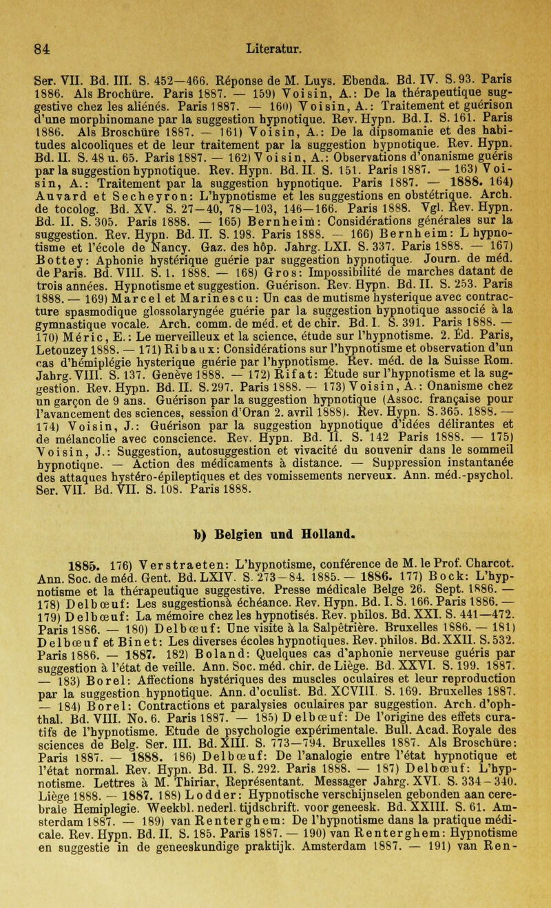 Ser. VII. Bd. III. S. 452—466. Reponse de M. Luys. Ebenda. Bd. IV. S.93. Paris 1886. Als Brochüre. Paris 1887. — 159) Voisin, A.: De la therapeutique sug- gestive chez les alien<5s. Paris 1887. — 160) Voisin, A.: Traitement et guenson d'une morphinomane par la Suggestion hypnotique. Rev. Hypn. Bd.I. S. 161. Paris 1886. Als Broschüre 1887. — 161) Voisin, A.: De la dipsomanie et des habi- tudes alcooliques et de leur traitement par la Suggestion hypnotique. Rev. Hypn. Bd. U. S. 48 u. 65. Paris 1887. — 162) V oi sin, A.: Observations d'onanisme gueris par la Suggestion hypnotique. Rev. Hypn. Bd. II. S. 151. Paris 1887. — 163) Voi- sin, A.: Traitement par la Suggestion hypnotique. Paris 1887. — 1888. 164) Auvard et Secheyron: L'hypnotisme et les suggestions en obstätrique. Aren, de tocolog. Bd. XV. S. 27-40, 78—103, 146—166. Paris 1888. Vgl. Rev. Hypn. Bd. II. S. 305. Paris 1888. — 165) Bernheim: Consid<§rations g6n(5rales sur la Suggestion. Rev. Hypn. Bd. IL S. 198. Paris 1888. — 166) Bernheim: L hypno- tisme et l'ecole de Nancy. Gaz. des h6p. Jahrg. LXI. S. 337. Paris 1888. — 167) Bottey: Aphonie hysterique guerie par Suggestion hypnotique. Journ. de mäd. de Paris. Bd. VIII. 8.1, 1888. — 168) Gros: Impossibilite' de marches datant de trois annees. Hypnotisme et Suggestion. Guenson. Rev. Hypn. Bd. II. S. 253. Paris 1888.— 169)Marcel et Marinescu: Un cas de mutisme hysterique avec contrac- ture spasmodique glossolaryngee guerie par la Suggestion hypnotique associe' ä la gymnastique vocale. Arch. comm. de med. et de chir. Bd.I. S. 391. Paris 1888. — 170) M6ric, E.: Le merveilleux et la science, 6tude sur l'hypnotisme. 2. Ed. Paris, Letouzey 1888. — 171) Ribaux: Considerations sur l'hypnotisme et Observation d'un cas d'hemiplegie hysterique guerie par l'hypnotisme. Rev. med. de la Suisse Rom. Jahrg. VIII. S. 137. Genevel888. — 172)Rifat: Etüde sur l'hypnotisme et la Sug- gestion. Rev. Hypn. Bd. IL S.297. Paris 1888. — 173) Voisin, A.: Onanisme chez un garcon de 9 ans. Guenson par la Suggestion hypnotique (Assoc. francaise pour l'avancement des sciences, session d'Oran 2. avril 1888). Rev. Hypn. S. 365. 1888. — 174) Voisin, J.: Guerison par la Suggestion hypnotique d'idöes delirantes et de melancolie avec conscience. Rev. Hypn. Bd. II. S. 142 Paris 1888. — 175) Voisin, J.: Suggestion, autosuggestion et vivacitö du Souvenir dans le sommeil hypnotiqne. — Action des mädicaments ä distance. — Suppression instantanee des attaques hystöro-epileptiques et des vomissements nerveux. Ann. möd.-psychol. Ser. VII. Bd. VII. S. 108. Paris 1888. b) Belgien und Holland. 1885. 176) Verstraeten: L'hypnotisme, Conference de M. leProf. Charcot. Ann. Soc. de m<5d. Gent. Bd. LXIV. S. 273-84. 1885. — 1886. 177) Bock: L'hyp- notisme et la therapeutique suggestive. Presse m^dicale Beige 26. Sept. 1886. — 178) Delboeuf: Les suggestionsa 6ch6ance. Rev. Hypn. Bd. I. S. 166. Paris 1886. — 179) Delboeuf: La memoire chez les hypnotises. Rev. philos. Bd. XXI. S. 441—472. Paris 1886. — 180) Delboeuf: Une visite ä la Salpetriere. Bruxelles 1886. — 181) Delboeuf et Binet: Les diverses 6coles hypnotiques. Rev.philos. Bd.XXII. S.532. Paris 1886. — 1887. 182) Boland: Quelques cas d'aphonie nerveuse guens par Suggestion a l'etat de veille. Ann. Soc. med. chir. de Liege. Bd. XXVI. S. 199. 1887. 183) Borel: Affections hystäriques des muscles oculaires et leur reproduetion par la Suggestion hypnotique. Ann. d'oeulist. Bd. XCVIII. S. 169. Bruxelles 1887. — 184) Borel: Contractions et paralysies oculaires par Suggestion. Arch. d'oph- thal. Bd. VIII. No. 6. Paris 1887. — 185) D elboeuf: De l'origine des effets cura- tifs de l'hypnotisme. Etüde de psychologie experimentale. Bull. Acad. Royale des sciences de Belg. Ser. III. Bd. XIII. S. 773-794. Bruxelles 1887. Als Broschüre: Paris 1887. — 1888. 186) Delboeuf: De l'analogie entre l'etat hypnotique et l'etat normal. Rev. Hypn. Bd. IL S. 292. Paris 1888. — 187) Delboeuf: L'hyp- notisme. Lettres ä M. Thiriar, Repräsentant. Messager Jahrg. XVI. S. 334-340. Liege 1888. — 1887. 188) Lodder: Hypnotische verschijnselen gebonden aancere- brale Hemiplegie. Weekbl. nederl. tijdschrift. voorgeneesk. Bd. XXIII. S. 61. Am- sterdam 1887. — 189) van Renterghem: De l'hypnotisme dans la pratique m6di- cale. Rev. Hypn. Bd. II. S. 185. Paris 1887. — 190) van Renterghem: Hypnotisme en suggestie in de geneeskundige praktijk. Amsterdam 1887. — 191) van Ren-