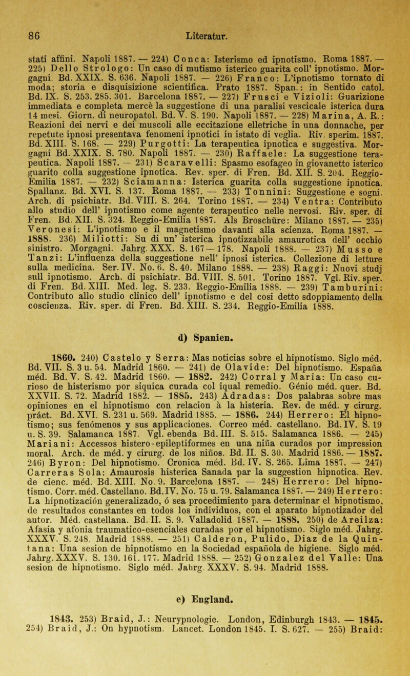 stati affini. Napoli 1887. — 224) Conca: Isterismo ed ipnotismo. Roma 1887.— 225) Dello Strologo: Un caso di mutismo isterico guarita coli'ipnotismo. Mor- gagni. Bd. XXIX. S. 636. Napoli 1887. — 226) Franco: L'ipnotismo tornato di moda; storia e disquisizione scientifica. Prato 1887. Span.: in Sentido catol. Bd. IX. S. 253.285.301. Barcelona 1887. — 227) Frusci e Vizioli: Guarizione immediata e completa merce la suggestione di una paralisi vescicale isterica dura 14 mesi. Giorn. di neuropatol. Bd. V. S. 190. Napoli 1887. — 228) Marina, A. R.: Reazioni dei nervi e dei muscoli alle eccitazione elletriche in una donnache, per repetute ipnosi presentava fenomeni ipnotici in istato di veglia. Riv. sperim. 1887. Bd. XIII. S. 168. — 229) Purgotti: La terapeutica ipnotica e suggestiva. Mor- gagni Bd. XXIX. S. 780. Napoli 1887. — 230) Raffaele: La suggestione tera- peutica. Napoli 1887. — 231) Scaravelli: Spasmo esofageo in giovanetto isterico guarito colla suggestione ipnotica. Rev. sper. di Fren. Bd. XII. S. 204. Reggio- Emilia 1887. — 232) Sciamanna: Isterica guarita colla suggestione ipnotica. Spallanz. Bd. XVI. S. 137. Roma 1887. — 233) Tonnini: Suggestione e sogni. Arch. di psichiatr. Bd. VIII. S. 264. Torino 1887. — 234) Ventra: Contributo allo studio dell' ipnotismo come agente terapeutico nelle nervosi. Riv. sper. di Fren. Bd. XII. S. 324. Reggio-Emilia 1887. Als Broschüre: Milano 1887.— 235) Veronesi: L'ipnotismo e il magnetismo davanti alla scienza. Roma 1887. — 1888. 236) Miliotti: Su di un' isterica ipnotizzabile amaurotica dell' occhio sinistro. Morgagni. Jahrg. XXX. S. 167— 178. Napoli 1888. — 237) Mus s o e Tanzi: L'influenza della suggestione nelT ipnosi isterica. Collezione di letture sulla medicina. Ser. IV. No. 6. S. 40. Milano 1888. — 238) Raggi: Nuovi studj sull ipnotismo. Arch. di psichiatr. Bd. VIII. S. 501. Torino 1887. Vgl. Riv. sper. di Fren. Bd. XIII. Med. leg. S. 233. Reggio-Emilia 1888. — 239) Tamburini: Contributo allo studio clinico dell' ipnotismo e dei cosi detto sdoppiamento della coscieuza. Riv. sper. di Fren. Bd. XIII. S. 234. Reggio-Emilia 1888. d) Spanien. 1860. 240) Castelo y Serra: Mas noticias sobre el hipnotismo. Siglo möd. Bd. VII. S. 3u. 54. Madrid 1860. — 241) de Olavide: Del hipnotismo. Espafia med. Bd. V. S. 42. Madrid 1860. — 1882. 242) Corral y Maria: ün caso cu- rioso de histerismo por siquica curada col iqual remedio. Genio m£d. quer. Bd. XXVII. S. 72. Madrid 1882. — 1885. 243) Adradas: Dos palabras sobre mas opiniones en el hipnotismo con relacion ä la histeria. Rev. de m£d. y cirurg. präct. Bd. XVI. S. 231 u. 569. Madrid 1885. — 1886. 244) Herrero: El hipno- tismo; sus fenömenos y sus applicaciones. Correo mäd. castellano. Bd. IV. S. 19 u.S. 39. Salamanca 1887. Vgl. ebenda Bd. III. S. 515. Salamanca 1886. — 245) Mariani: Accessos histero-epileptiformes en una nifia curados por impression raoral. Arch. de m6d. y cirurg. de los ninos. Bd. II. S. 30. Madrid 1886.— 1887. 246) Byron: Del hipnotismo. Cronica m<Sd. Bd. IV. S. 265. Lima 1887. — 247) Carreras Sola: Amaurosis histerica Sanada par la Suggestion hipnotica. Rev. de cienc. mäd. Bd. XIII. No. 9. Barcelona 1887. — 248) Herrero: Del hipno- tismo. Corr.mäd. Castellano. Bd.IV. No. 75 u. 79. Salamanca 1887. — 249) Herrero: La hipnotizaciön generalizado, ö sea procedimiento para determinar el hipnotismo, de resultados constantes en todos los individuos, con el aparato bipnotizador dei autor. Med. castellana. Bd. II. S. 9. Valladolid 1887. — 1888. 250) de Areilza: Afasia y afonia traumatico-esenciales curadas por el hipnotismo. Siglo me'd. Jahrg. XXXV. S. 248. Madrid 1888. — 251) Calderon, Pulido, Diaz de la Quin- tana: Una sesion de hipnotismo en la Sociedad espaüola de higiene. Siglo m£d. Jahrg.XXXV. S. 130. 161. 177. Madrid 1SS8. — 252) Gonzalez dei Valle: Una sesion de hipnotismo. Siglo m6d. Jahrg. XXXV. S. 94. Madrid 1888. e) England. 1843. 253) Braid, J.: Neurypnologie. London, Edinburgh 1843. — 1845. 254) Braid, J.: On hypnotism. Lancet. London 1845. I. S. 627. — 255) Braid: