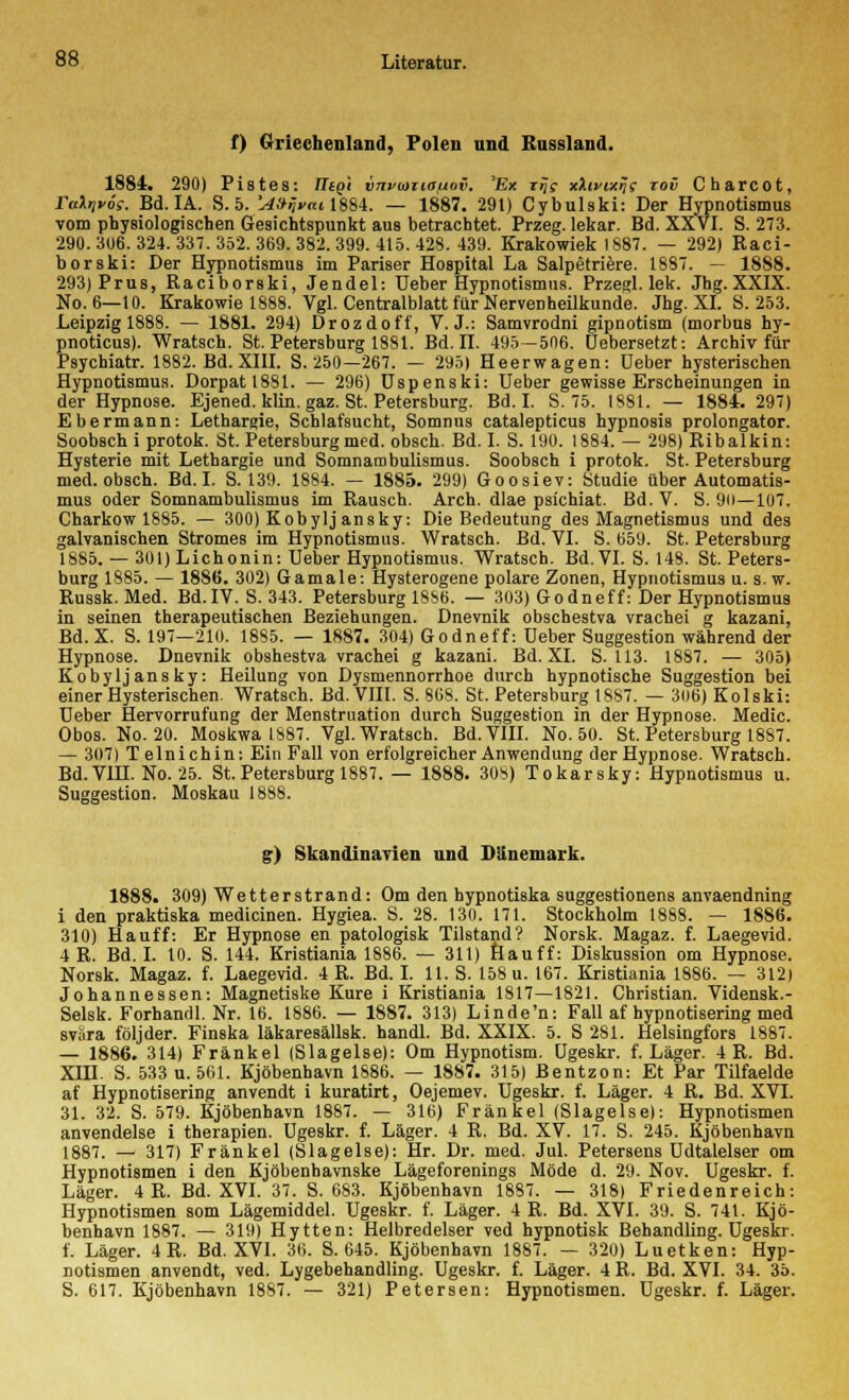 f) Griechenland, Polen und Russland. 1884. 290) Pistes: Tligi vnvwiio/jov. 'Ex rij? xXtvixrj; tov Charcot, raXr,v6s. Bd. IA. S. 5. 'A&nvai\iM. — 1887. 291) Cybulski: Der Hypnotismus vom physiologischen Gesichtspunkt aus betrachtet. Przeg. lekar. Bd. XXVI. S. 273. 290. 306. 324. 337. 352. 369. 382. 399. 415. 428. 439. Krakowiek 1887. — 292) Raci- borski: Der Hypnotismus im Pariser Hospital La Salpetriere. 1887. — 1888. 293)Prus, Raciborski, Jendel: üeber Hypnotismus. Przegl. lek. Jhg. XXIX. No. 6—10. Krakowie 1888. Vgl. Centralblatt für Nervenheilkunde. Jhg. XL S. 253. Leipzig 1888. — 1881. 294) Drozdoff, V.J.: Samvrodni gipnotism (morbus hy- pnoticus). Wratsch. St. Petersburg 1881. Bd. II. 495—506. üebersetzt: Archiv für Psychiatr. 1882. Bd. XIII. S. 250—267. — 295) Heerwagen: Ueber hysterischen Hypnotismus. Dorpatl881. — 296) Uspenski: Ueber gewisse Erscheinungen in der Hypnose. Ejened. klin. gaz. St. Petersburg. Bd. I. S. 75. 1881. — 1884. 297) Ebermann: Lethargie, Schlafsucht, Somnus catalepticus hypnosis prolongator. Soobsch i protok. St. Petersburg med. obsch. Bd. I. S. 190. 1884. — 298) Ribalkin: Hysterie mit Lethargie und Somnambulismus. Soobsch i protok. St. Petersburg med. obsch. Bd. I. S. 139. 1884. — 1885. 299) Goosiev: Studie über Automatis- mus oder Somnambulismus im Rausch. Arch. dlae psichiat. ßd.V. S. 90—107. Charkow 1885. — 300) Kobylj ansky. Die Bedeutung des Magnetismus und des galvanischen Stromes im Hypnotismus. Wratsch. Bd. VI. S. 659. St. Petersburg 1885. — 301) Lichonin: Ueber Hypnotismus. Wratsch. Bd. VI. S. 148. St. Peters- burg 1885. — 1886. 302) Gamale: Hysterogene polare Zonen, Hypnotismus u. s.w. Russk. Med. Bd.IV. S. 343. Petersburg 1886. — 303) Godneff: Der Hypnotismus in seinen therapeutischen Beziehungen. Dnevnik obschestva vrachei g kazani, Bd.X. S. 197—210. 1885. — 1887. 304) Godneff: üeber Suggestion während der Hypnose. Dnevnik obshestva vrachei g kazani. Bd. XL S. 113. 1887. — 305) Kobylj ansky: Heilung von Dysmennorrhoe durch hypnotische Suggestion bei einer Hysterischen. Wratsch. Bd. VIII. S. 868. St. Petersburg 1887. — 306) Kolski: Ueber Hervorrufung der Menstruation durch Suggestion in der Hypnose. Medic. Obos. No. 20. Moskwa 1887. Vgl. Wratsch. Bd. VIII. No. 50. St. Petersburg 1887. — 307) Telnichin: Ein Fall von erfolgreicher Anwendung der Hypnose. Wratsch. Bd.VIH. No. 25. St.Petersburg 1887. — 1888. 308) Tokarsky: Hypnotismus u. Suggestion. Moskau 1888. g) Skandinavien und Dänemark. 1888. 309) Wetterstrand: Om den hypnotiska suggestionens anvaendning i den praktiska medicinen. Hygiea. S. 28. 130. 171. Stockholm 1888. — 1886. 310) Hauff: Er Hypnose en patologisk Tilstand? Norsk. Magaz. f. Laegevid. 4 R. Bd. I. 10. S. 144. Kristiania 1886. — 311) Hauff: Diskussion om Hypnose. Norsk. Magaz. f. Laegevid. 4 R. Bd. I. 11. S. 158 u. 167. Kristiania 1886. — 312) Johannessen: Magnetiske Kure i Kristiania 1817—1821. Christian. Vidensk.- Selsk. Forhandl. Nr. 16. 1886. — 1887. 313) Linde'n: Fall af hypnotisering med svära följder. Finska läkaresällsk. handl. Bd. XXIX. 5. S 281. Helsingfors 1887. — 1886. 314) Fränkel (Slagelse): Om Hypnotism. Ugeskr. f. Läger. 4 R. Bd. XIH. S. 533 u. 561. Kjöbenhavn 1886. — 1887. 315) Bentzon: Et Par Tilfaelde af Hypnotisering anvendt i kuratirt, Oejemev. Ugeskr. f. Läger. 4 R. Bd. XVI. 31. 32. S. 579. Kjöbenhavn 1887. — 316) Fränkel (Slagelse): Hypnotismen anvendelse i therapien. Ugeskr. f. Läger. 4 R. Bd. XV. 17. S. 245. Kjöbenhavn 1887. — 317) Fränkel (Slagelse): Hr. Dr. med. Jul. Petersens Udtalelser om Hypnotismen i den Kjöbenhavnske Lägeforenings Mode d. 29. Nov. Ugeskr. f. Läger. 4 R. Bd. XVI. 37. S. 683. Kjöbenhavn 1887. — 318) Friedenreich: Hypnotismen som Lägemiddel. Ugeskr. f. Läger. 4 R. Bd. XVI. 39. S. 741. Kjö- benhavn 1887. — 319) Hytten: Helbredelser ved hypnotisk Behandling. Ugeskr. f. Läger. 4 R. Bd. XVI. 36. S. 645. Kjöbenhavn 1887. — 320) Luetken: Hyp- notismen anvendt, ved. Lygebehandling. Ugeskr. f. Läger. 4 R. Bd. XVI. 34. 35. S. 617. Kjöbenhavn 1887. — 321) Petersen: Hypnotismen. Ugeskr. f. Läger.