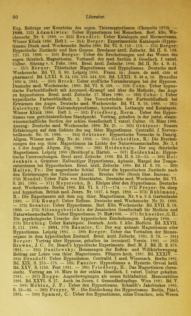 Exp. Beiträge zur Kenntniss des sogen. Thiermagnetismus (Chemnitz 1879). — 1880. 352) A. dam ki wies: Ueber Hypnotismus bei Menschen. Berl. klin. Wo- chenschr. Nr. 8. 1880. — 353) Benedict: üeber Katalepsie und Mesmerismus. Wiener Klinik 1880. Heft 3. — 354) Berger: Experimentelle Katalepsie (Hypno- tismus) Dtsch. med. Wochenschr. Berlin 1880. Bd. VI. S. 116-118. — 355) Berger: Hypnotische Zustände und ihre Genese. Breslauer ärztl. Zeitschr. Bd. II. S. 109. 121. 133. 1880. — 356) Berger: Ueber die Erscheinungen und das Wesen des sogen, thierisch. Magnetismus. Verhandl. der med. Section d. Gesellsch. f. vaterl. Cultur. Sitzung v. 0. Febr. 1880. Bresl. ärztl. Zeitschr. 1880. Bd. II. Nr. 4. S. 41. — 357) Börner: Thierischer Magnetismus und Hypnotismus. Deutsche med. Wochenschr. Bd. VI. S. 89. Leipzig 1880. Franz. in: Journ. de med. chir. et pharmacol. Bd. LXXI. S. 24.105. 339. 444. 556. Bd. LXXII. S. 48 u. 50. Bruxelles 1880 u. 1881. — 358) Brock: Ueber stoffliche Veränderungen bei der Hypnose. Deutsche med. Wochenschr. 1880. Bd. VI. S. 598. — 359) Cohn: Ueber hypno- tische Farbenblindheit mit Accomod.-Krampf und über die Methode, das Auge zu hypnotisiren. Bresl. ärztl. Zeitschr. 27. März 1880. — 360) Cohn: 1. Ueber hypnotische Farbenblindheit. 2. Das Verschwinden der Farbenblindheit bei Erwärmen des Auges. Deutsche med. Wochenschr. Bd. VI. S. 16. 1880. — 361) Eulenburg: Ueber Galvanohypnotismus, hysterisch. Lethargie und Katalepsie. Wiener Klinik 1880. Heft 3. — 362) Friedberg, Herrn.. Ueber den Hypno- tismus vom gerichtsärztlichen Standpunkt. Vortrag, gehalten in der Jurist, staats- wissenschaftliche Section der schles. Gesellschaft f. vaterl. Cultur. 10. März 1880. Auszug: Deutsche med. Wochenschr. 1880. Nr. 21. — 363) Grützner: Neuere Erfahrungen auf dem Gebiete des sog. thier. Magnetismus. Centralbl. f. Nerven- heilkunde. Nr. 10. 1880. — 364) Grützner: Hypnotische Versuche in Danzig. Allgem. Wiener med. Ztg. Nr. 40. 1880. — 365) G seh ei dien, R.: Die Erschei- nungen des sog. thier. Magnetismus im Lichte der Naturwissenschaften. Nr. 3,4 u. 5 der Augsb. Allgem. Ztg. 1880. — 366) Heidenhain: Der sog. thierische Magnetismus. Leipzig 1880 (Breitkopf u. Härtel). — 367) Heidenhain: Hypno- tische Untersuchungen. Bresl. ärztl. Zeitschr. 1SS0. Bd. II. S. 52—55. — 368) Hei- denhain u. Grützner: Halbseitiger Hypnotismus, Aphasie, Mangel des Tempe- ratursinnes bei Hypnotischen. Bresl. ärztl. Zeitschr. 188ü. Bd. II. S. 39. — 369) Malten, Fr.: Der magnetische Schlaf. Ueber die hypnotischen Zustände nach den Erörterungen der Breslauer Aerzte. Breslau 1880 (Stenis liter. Bureau). — 370) Mendel: Ueber Fälle von Einschlafen. Deutsche med. Wochenschr. Bd. VI. S. 201. 1880.— 371) Meyersohn, B.: Einiges über den Hypnotismus. Deutsche med. Wochenschr. Berlin 1880. Bd. VI. S. 171—174. — 372) Preyer: On sleep and hypnotism. British med. Journ. Nr. 1027. 4. Sept. 1880. — 373) Rühlmann , R.: Die Experimente mit dem sog. thier. Magnetismus. Nr. 8 u. 9 d. Gartenlaube 1880. — 374) Rumpf: Ueber Reflexe. Deutsche med. Wochenschr. Nr. 29. 1880. — 375) Senator: Ueber Hypnotismus. Berl Klin. Wochenschr. Bd. XVII. S. 19. 1880. — 376) Sitzungsberichte der Jenaischen Gesellschaft für Medicin und Naturwissenschaften. Ueber Hypnotismus. 28. Ma*1880. — 377) Schneider,G.H.: Die psychologische Ursache der hypnotischen Erscheinungen. Leipzig 1880. — 378) Strübing: Ueber Katalepsie. Deutsch. Arch. f. klin. Medicin. Bd. XXVII. S. 111. 1880. — 1881. 379) Bäumler, C: Der sog. animale Magnetismus oder Hypnotismus. Leipzig 1881. — 380) Berger: Ueber das Verhalten der Sinnes- organe in dem hypnotischen Zustand. Bresl. ärztl. Zeitschr. 1881. S. 79. — 381) Berger: Vortrag über Hypnose, gehalten im irrenärztl. Verein. 1881. — 382) Browne, J. C: Dr. Beard's hypnotische Experimente. Berl. M. J. Bd. II. S. 378. 1881. — 383) Danilewsky: Hemmungen der Reflex- und Willkürbewegung. Beitrag zur Lehre vom thier. Magnetismus. Pflügers Arch. 1881. Bd. XXXIV. — 384) Drozdoff: Ueber Hypnotismus. Centralbl. f. med. Wissensch. Berlin 1881. Bd. XIX. S. 275 — 378. — 385) Fanzier: Hypnotismus u. Hysterie. Orvosi hetil. Bd. XXV. S. 1150. Pest 1881. — 386) Friedberg, H.: Das Magnetisiren (foren- sisch). Vortrag am 10. März in der schles. Gesellsch. f. vaterl. Cultur gehalten. 1881. — 387) Hoppe: Augenbewegungen als neues Schlafmittel. Memorabilien 1881. Bd. XXVI. S. 27. Auch im Journ. f. Gesundheitspflege. Wien 1881. Bd. V. — 388) Möbius, J. P.: Ueber den Hypnotismus. Schmidt's Jahrbücher 1881. S. 23—93. — 389) Preyer, W.: Die Entdeckung des Hypnotismus. Berlin, Pätel, 1881. — 390) Spamer, C: Ueber den Hypnotismus, seine Ursachen, seinWesen