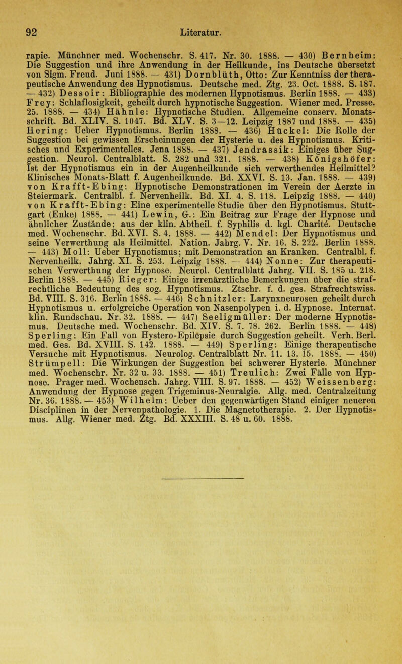 rapie. Münchner med. Wochenschr. S. 417. Nr. 30. 1888. — 430) Bernheim: Die Suggestion und ihre Anwendung in der Heilkunde, ins Deutsche übersetzt von Sigm. Freud. Juni 1888. — 431) Dornblüth, Otto: ZurKenntniss der thera- peutische Anwendung des Hypnotismus. Deutsche med. Ztg. 23. Oct. 1888. S. 187. — 432) Dessoir: Bibliographie des modernen Hypnotismus. Berlin 1888. — 433) Frey: Schlaflosigkeit, geheilt durch hypnotische Suggestion. Wiener med. Presse. 25. 1888. — 434) Hähnle: Hypnotische Studien. Allgemeine conserv. Monats- schrift. Bd. XLIV. S. 1047. Bd. XLV. S. 3—12. Leipzig 1887 und 1888. — 435) Hering: Ueber Hypnotismus. Berlin 1888. — 436) Hückel: Die Rolle der Suggestion bei gewissen Erscheinungen der Hysterie u. des Hypnotismus. Kriti- sches und Experimentelles. Jena 1888. — 437) Jendrassik: Einiges über Sug- gestion. Neurol. Centralblatt. S. 282 und 321. 1888. — 438) Königs höfer: Ist der Hypnotismus ein in der Augenheilkunde sich verwerthendes Heilmittel? Klinisches Monats-Blatt f. Augenheilkunde. Bd. XXVI. S. 13. Jan. 1888. — 439) von Krafft-Ebing: Hypnotische Demonstrationen im Verein der Aerzte in Steiermark. Centralbl. f. Nervenheilk. Bd. XI. 4. S. 118. Leipzig 1888. — 440) von Krafft-Ebing: Eine experimentelle Studie über den Hypnotismus. Stutt- gart (Enke) 1888. — 441) Lewin, G.: Ein Beitrag zur Frage der Hypnose und ähnlicher Zustände; aus der klin. Abtheil. f. Syphilis d. kgl. Charit^. Deutsche med. Wochenschr. Bd. XVI. S. 4. 1888. — 442) Mendel: Der Hypnotismus und seine Verwerthung als Heilmittel. Nation. Jahrg. V. Nr. 16. S. 222. Berlin 1888. — 443) Moll: Ueber Hypnotismus; mit Demonstration an Kranken. Centralbl. f. Nervenheilk. Jahrg. XL S. 253. Leipzig 1888. — 444) Nonne: Zur therapeuti- schen Verwerthung der Hypnose. Neurol. Centralblatt Jahrg. VH. S. 185 u. 218. Berlin 1888. — 445) Rieger: Einige irrenärztliche Bemerkungen über die straf- rechtliche Bedeutung des sog. Hypnotismus. Ztschr. f. d. ges. Strafrechtswiss. Bd. VIII. S. 316. Berlin 1888. — 446) Schnitzler: Larynxneurosen geheilt durch Hypnotismus u. erfolgreiche Operation von Nasenpolypen i. d. Hypnose. Internat, klin. Rundschau. Nr. 32. 1888. — 447) Seeligmüller: Der moderne Hypnotis- mus. Deutsche med. Wochenschr. Bd. XIV. S. 7. 78. 262. Berlin 1888. — 448) Sperling: Ein Fall von Hystero-Epilepsie durch Suggestion geheilt. Verh. Berl. med. Ges. Bd. XVIII. S. 142. 1888. — 449) Sperling: Einige therapeutische Versuche mit Hypnotismus. Neurolog. Centralblatt Nr. 11. 13. 15. 1888. — 450) Strümpell: Die Wirkungen der Suggestion bei schwerer Hysterie. Münchner med. Wochenschr. Nr. 32 u. 33. 1888. — 451) Treulich: Zwei Fälle von Hyp- nose. Prager med. Wochensch. Jahrg. VHI. S. 97. 1888. — 452) Weissenberg: Anwendung der Hypnose gegen Trigeminus-Neuralgie. Allg. med. Centralzeitung Nr. 36. 1888. — 453) Wilhelm: Ueber den gegenwärtigen Stand einiger neueren Disciplinen in der Nervenpathologie. 1. Die Magnetotherapie. 2. Der Hypnotis- mus. Allg. Wiener med. Ztg. Bd. XXXIII. S. 48 u. 60. 1888.