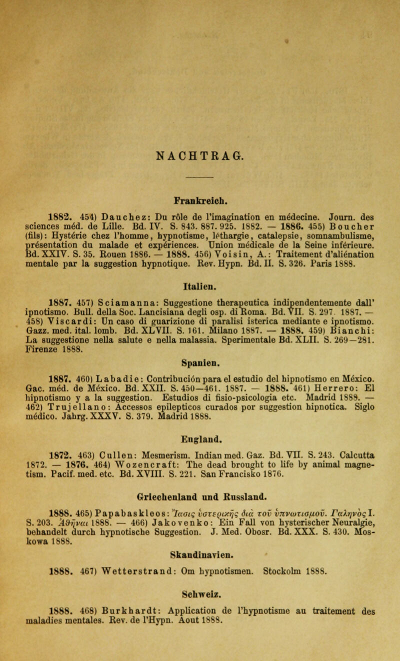 NACHTRAG. Frankreich. 1882. 454) Dauchez: Du röle de l'imagination en medecine. Journ. des sciences mäd. de Lille. Bd. IV. S. 843. 887.925. 1882. — 1886. 455) Boucher (fils): Hystärie chez l'homme, hypnotisme, le-thargie, catalepsie, somnambulisme, Sr^sentation du malade et experiences. Union medicalo de la Seine inferieure. d. XXIV. S. 35. Rouen 1886. — 1888. 456) Voisin, A.: Traitement d'aliCnation mentale par la Suggestion hypnotique. Rev. Hypn. Bd. II. S. 326. Paris 1888. Italien. 1887. 457) Sciamanna: Suggestione therapeutica indipendentemente dall' ipnotismo. Bull, della Soc. Lancisiana degli osp. diRoma. Bd. VII. B. 297. 1887.— 458) Viscardi: On caso di guarizione di paralisi isterica mediante e ipnotismo. Gazz. med. ital. lomb. Bd. XLVII. S. 161. Milano 1SS7. — 1888. 459) Bianchi: La suggestione nella salute e nella malassia. Sperimentale Bd. XLII. S. 269—281. Firenze 1888. Spanien. 1887. 460) Labadie: Contribuciönpara el estudio del hipnotismo en Mexico. Gac. m<§d. de Mexico. Bd. XXII. S. 450—461. 1887. — 1888. 461) Herrero: El hipnotismo y a la Suggestion. Estudios di fisio-psicologia etc. Madrid 1888. — 462) Trujellano: Accessos epilepticos curados por Suggestion hipnotica. Siglo medico. Jahrg. XXXV. S. 379. Madrid 1888. England. 1872. 463) Cullen: Mesmerism. Indian med. Gaz. Bd. VII. S. 243. Calcutta 1872. — 1876. 464) Wozencraft: The dead brought to life by animal magne- tism. Pacif. med. etc. Bd. XVIII. S. 221. San Francisko 1876. Griechenland und Rassland. 1888. 465) Papabaskleos: Iaatq vazegtxiji ätä zov vnvwxionov. rafa/vogl. S. 203. ÄOijvtti 1888. — 466) Jakovenko: Ein Fall von hysterischer Neuralgie, behandelt durch hypnotische Suggestion. J. Med. Obosr. Bd. XXX. S. 430. Mos- kowa 1888. Skandinavien. 1888. 467) Wetterstrand: Om hypnotismen. Stockolm 1888. Schweiz. 1888. 4C8) Burkhardt: Application de l'hypnotisme au traitement des maladies mentales. Rev. de l'Hypn. Aout 1888.