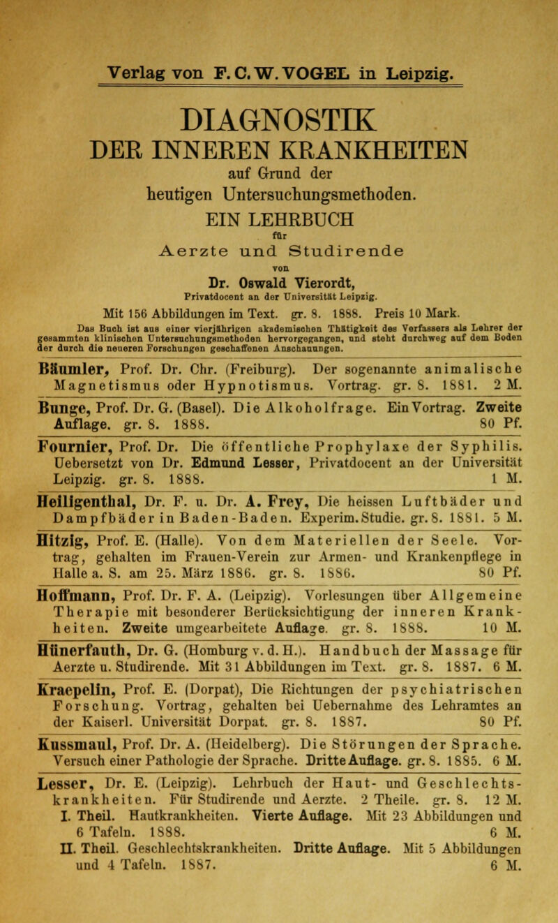 DIAGNOSTIK DEE INNEBEN KRANKHEITEN auf Grand der heutigen Untersuchungsmethoden. EIN LEHRBUCH Ar Aerzte und Studirende TOB Dr. Oswald Vierordt, Privatdocent an der Universität Leipzig. Mit 156 Abbildungen im Text. gr. 8. 1888. Preis 10 Mark. Das Bach ist aas einer vierjährigen akademischen Thätigkeit des Verfassers als Lehrer der gesammten klinischen TJntersnchungsmethoden hervorgegangen, and steht durchweg auf dem Boden der durch die neueren Forschungen geschaffenen Anschauungen. Bäumler, Prof. Dr. Chr. (Freiburg). Der sogenannte animalische Magnetismus oder Hypnotismus. Vortrag, gr. 8. 1881. 2 M. Bunge, Prof. Dr. G. (Basel). Die Alkohol frage. Ein Vortrag. Zweite Auflage, gr. 8. 1888. 80 Pf. Fournier, Prof. Dr. Die öffentliche Prophylaxe der Syphilis. Uebersetzt von Dr. Edmund Lesser, Privatdocent an der Universität Leipzig, gr. 8. 1888. IM. Heiligenthal, Dr. F. u. Dr. A. Frey, Die heissen Luftbäder und Dampfbäder in Baden-Baden. Experim.Studie, gr.8. 1881. 5 M. Hitzig, Prof. E. (Halle). Von dem Materiellen der Seele. Vor- trag, gehalten im Frauen-Verein zur Armen- und Krankenpflege in Halle a. S. am 25. März 1886. gr. 8. 1886. 80 Pf. Hoffmann, Prof. Dr. F. A. (Leipzig). Vorlesungen über Allgemeine Therapie mit besonderer Berücksichtigung der inneren Krank- heiten. Zweite umgearbeitete Auflage, gr. S. 1888. 10 M. Hiinerfauth, Dr. G. (Homburg v.d. H.). Handbuch der Massage für Aerzte u. Studirende. Mit 31 Abbildungen im Text. gr. 8. 1887. 6 M. Kraepelln, Prof. E. (Dorpat), Die Richtungen der psychiatrischen Forschung. Vortrag, gehalten bei Uebernahme des Lehramtes an der Kaiserl. Universität Dorpat. gr. 8. 1887. 80 Pf. Kussmaul, Prof. Dr. A. (Heidelberg). Die Störungen der Sprache. Versuch einer Pathologie der Sprache. Dritte Auflage, gr. 8. 1885. 6 M. Lesser, Dr. E. (Leipzig). Lehrbuch der Haut- und Geschlechts- krankheiten. Für Studirende und Aerzte. 2 Theile. gr. 8. 12 M. I. Theil. Hautkrankheiten. Vierte Auflage. Mit 23 Abbildungen und 6 Tafeln. 1888. 6 M. II. Theil. Geschlechtskrankheiten. Dritte Auflage. Mit 5 Abbildungen