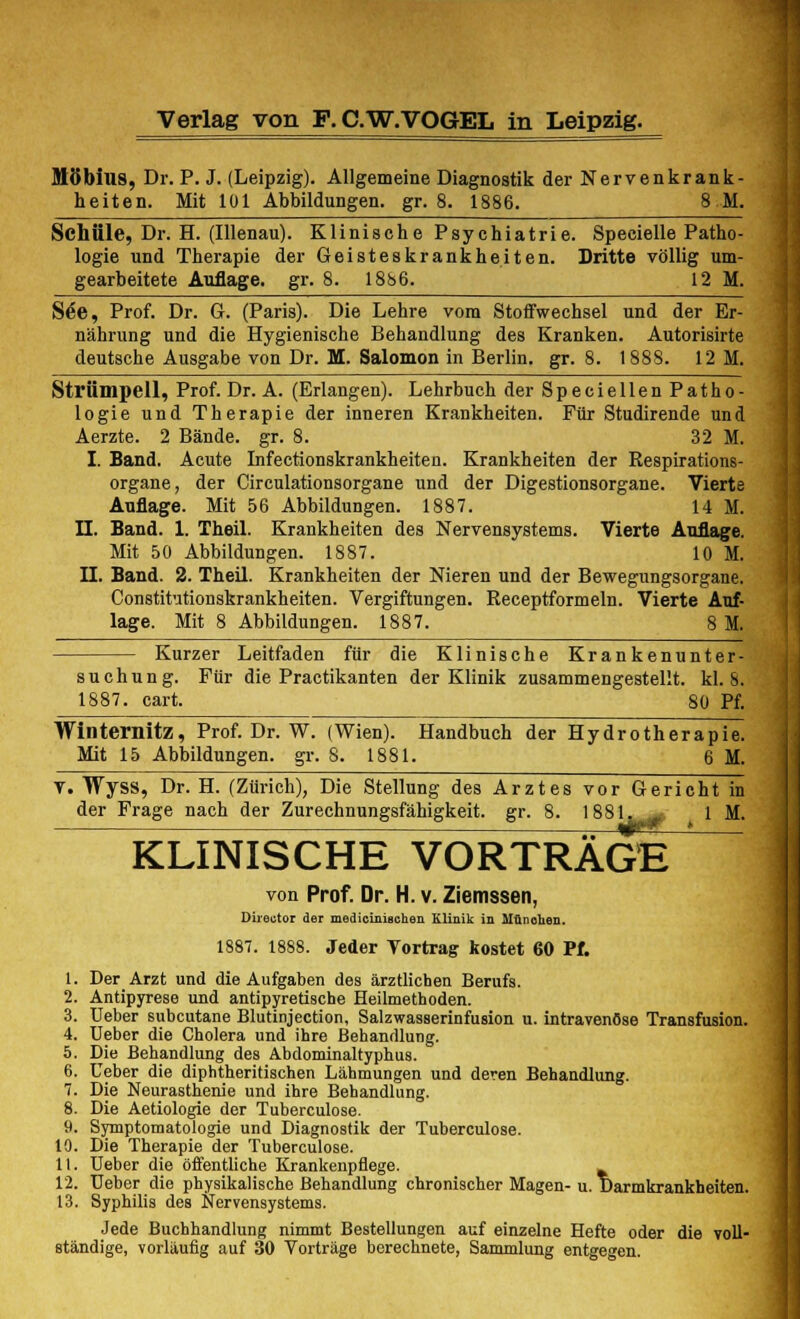 Möbius, Dr. P. J. (Leipzig). Allgemeine Diagnostik der Nervenkrank- heiten. Mit 101 Abbildungen, gr. 8. 1886. 8 M. Schule, Dr. H. (Illenau). Klinische Psychiatrie. Specielle Patho- logie und Therapie der Geisteskrankheiten. Dritte völlig um- gearbeitete Auflage, gr. 8. 1886. 12 M. See, Prof. Dr. G. (Paris). Die Lehre vom Stoffwechsel und der Er- nährung und die Hygienische Behandlung des Kranken. Autorisirte deutsche Ausgabe von Dr. M. Salomon in Berlin, gr. 8. 1888. 12 M. Strümpell, Prof. Dr. A. (Erlangen). Lehrbuch derSpeciellenPatho- logie und Therapie der inneren Krankheiten. Für Studirende und Aerzte. 2 Bände, gr. 8. 32 M. I. Band. Acute Infectionskrankheiten. Krankheiten der Respirations- organe, der Circulationsorgane und der Digestionsorgane. Vierte Auflage. Mit 56 Abbildungen. 1887. 14 M. II. Band. 1. Theil. Krankheiten des Nervensystems. Vierte Auflage. Mit 50 Abbildungen. 1887. 10 M. II. Band. 2. Theil. Krankheiten der Nieren und der Bewegungsorgane. Constitutionskrankheiten. Vergiftungen. Receptformeln. Vierte Auf- lage. Mit 8 Abbildungen. 1887. 8 M. Kurzer Leitfaden für die Klinische Krankenunter- suchung. Für die Practikanten der Klinik zusammengestellt, kl. 8. 1887. cart. 80 Pf. Winternitz, Prof. Dr. W. (Wien). Handbuch der Hydrotherapie. Mit 15 Abbildungen, gr. 8. 1881. 6 M. T. Wyss, Dr. H. (Zürich), Die Stellung des Arztes vor Gericht in der Frage nach der Zurechnungsfähigkeit, gr. 8. 1881. 1 M. KLINISCHE VORTRAGE von Prof. Dr. H. v. Ziemssen, Director der medicinischen Klinik in München. 1887. 1888. Jeder Tortrag kostet 60 Pf. 1. Der Arzt und die Aufgaben des ärztlichen Berufs. 2. Antipyrese und antipyretische Heilmethoden. 3. Ueber subcutane Blutinjection, Salzwasserinfusion u. intravenöse Transfusion. 4. Ueber die Cholera und ihre Behandlung. 5. Die Behandlung des Abdominaltyphus. 6. Ueber die diphtherischen Lähmungen und deren Behandlung. 7. Die Neurasthenie und ihre Behandlung. 8. Die Aetiologie der Tuberculose. 9. Symptomatologie und Diagnostik der Tuberculose. 10. Die Therapie der Tuberculose. 11. Ueber die öffentliche Krankenpflege. _ 12. Ueber die physikalische Behandlung chronischer Magen- u. Darmkrankheiten. 13. Syphilis des Nervensystems. Jede Buchhandlung nimmt Bestellungen auf einzelne Hefte oder die voll- ständige, vorläufig auf 30 Vorträge berechnete, Sammlung entgegen.