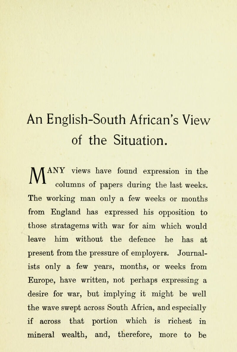 An English-South African's View of the Situation. II /I ANY views have found expression in the columns of papers during the last weeks. The working man only a few weeks or months from England has expressed his opposition to those stratagems with war for aim which would leave him without the defence he has at present from the pressure of employers. Journal- ists only a few years, months, or weeks from Europe, have written, not perhaps expressing a desire for war, but implying it might be well the wave swept across South Africa, and especially if across that portion which is richest in mineral wealth, and, therefore, more to be