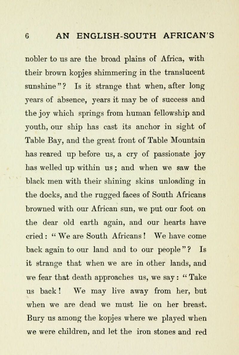 nobler to us are the broad plains of Africa, with their brown kopjes shimmering in the translucent sunshine  ? Is it strange that when, after long years of absence, years it may be of success and the joy which springs from human fellowship and youth, our ship has cast its anchor in sight of Table Bay, and the great front of Table Mountain has reared up before us, a cry of passionate joy has welled up within us; and when we saw the black men with their shining skins unloading in the docks, and the rugged faces of South Africans browned with our African sun, we put our foot on the dear old earth again, and our hearts have cried :  We are South Africans! We have come back again to our land and to our people  ? Is it strange that when we are in other lands, and we fear that death approaches us, we say :  Take us back! We may live away from her, but when we are dead we must lie on her breast. Bury us among the kopjes where we played when we were children, and let the iron stones and red