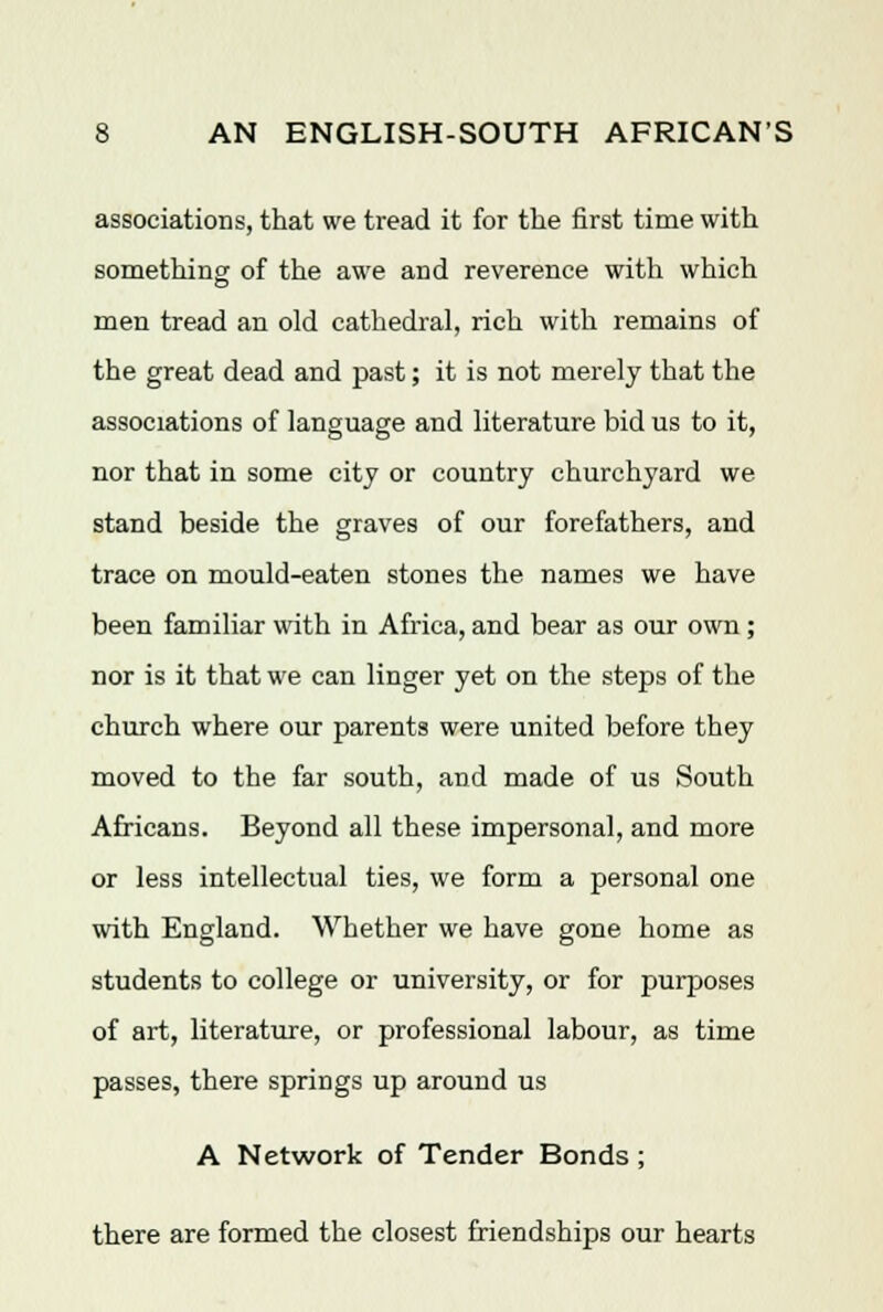 associations, that we tread it for the first time with something of the awe and reverence with which men tread an old cathedral, rich with remains of the great dead and past; it is not merely that the associations of language and literature bid us to it, nor that in some city or country churchyard we stand beside the graves of our forefathers, and trace on mould-eaten stones the names we have been familiar with in Africa, and bear as our own; nor is it that we can linger yet on the steps of the church where our parents were united before they moved to the far south, and made of us South Africans. Beyond all these impersonal, and more or less intellectual ties, we form a personal one with England. Whether we have gone home as students to college or university, or for purposes of art, literature, or professional labour, as time passes, there springs up around us A Network of Tender Bonds ; there are formed the closest friendships our hearts