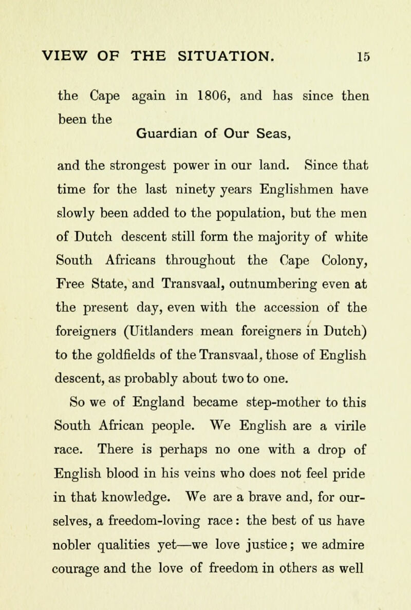 the Cape again in 1806, and has since then been the Guardian of Our Seas, and the strongest power in our land. Since that time for the last ninety years Englishmen have slowly been added to the population, but the men of Dutch descent still form the majority of white South Africans throughout the Cape Colony, Free State, and Transvaal, outnumbering even at the present day, even with the accession of the foreigners (Uitlanders mean foreigners in Dutch) to the goldfields of the Transvaal, those of English descent, as probably about two to one. So we of England became step-mother to this South African people. We English are a virile race. There is perhaps no one with a drop of English blood in his veins who does not feel pride in that knowledge. We are a brave and, for our- selves, a freedom-loving race: the best of us have nobler qualities yet—we love justice; we admire courage and the love of freedom in others as well