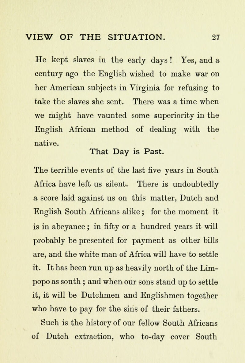 He kept slaves in the early days! Yes, and a century ago the English wished to make war on her American subjects in Virginia for refusing to take the slaves she sent. There was a time when we might have vaunted some superiority in the English African method of dealing with the native. That Day is Past. The terrible events of the last five years in South Africa have left us silent. There is undoubtedly a score laid against us on this matter, Dutch and English South Africans alike; for the moment it is in abeyance; in fifty or a hundred years it will probably be presented for payment as other bills are, and the white man of Africa will have to settle it. It has been run up as heavily north of the Lim- popo as south; and when our sons stand up to settle it, it will be Dutchmen and Englishmen together who have to pay for the sins of their fathers. Such is the history of our fellow South Africans of Dutch extraction, who to-day cover South