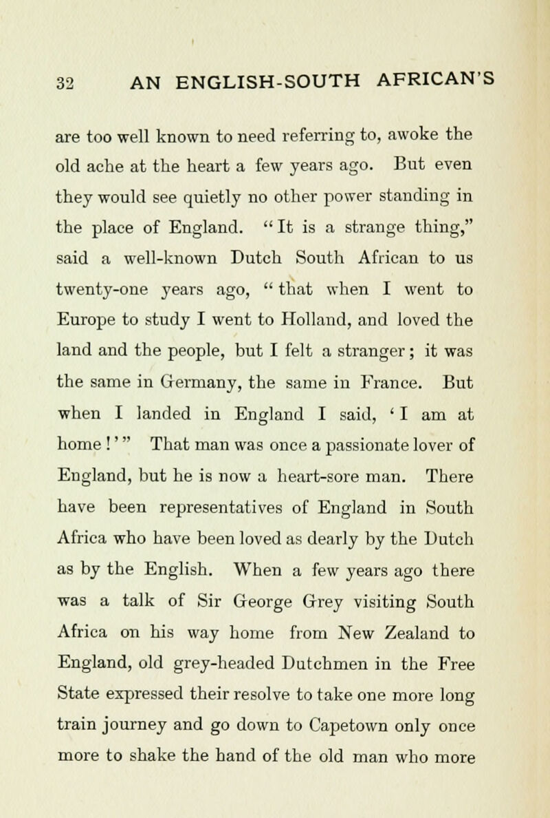 are too well known to need referring to, awoke the old ache at the heart a few years ago. But even they would see quietly no other power standing in the place of England.  It is a strange thing, said a well-known Dutch South African to us twenty-one years ago,  that when I went to Europe to study I went to Holland, and loved the land and the people, but I felt a stranger; it was the same in Germany, the same in France. But when I landed in England I said, ' I am at home !'' That man was once a passionate lover of England, but he is now a heart-sore man. There have been representatives of England in South Africa who have been loved as dearly by the Dutch as by the English. When a few years ago there was a talk of Sir George Grey visiting South Africa on his way home from New Zealand to England, old grey-headed Dutchmen in the Free State expressed their resolve to take one more long train journey and go down to Capetown only once more to shake the hand of the old man who more