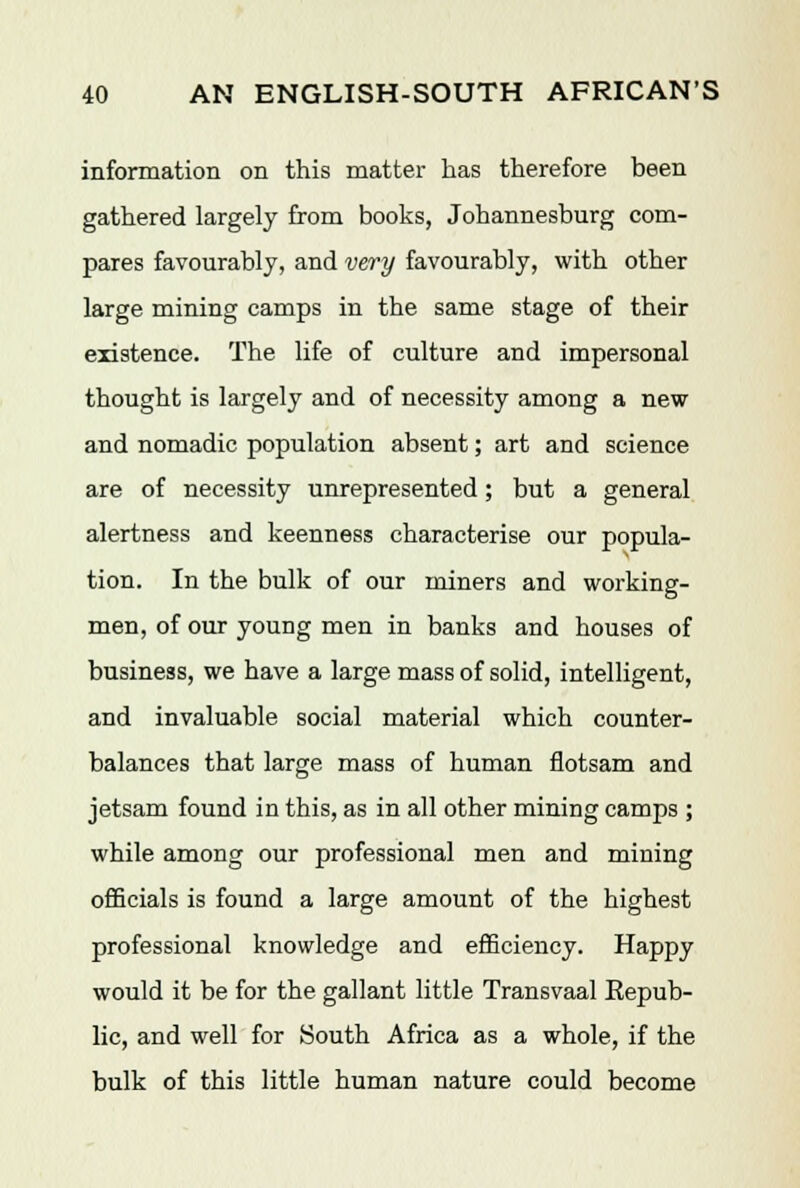 information on this matter has therefore been gathered largely from books, Johannesburg com- pares favourably, and very favourably, with other large mining camps in the same stage of their existence. The life of culture and impersonal thought is largely and of necessity among a new and nomadic population absent; art and science are of necessity unrepresented; but a general alertness and keenness characterise our popula- tion. In the bulk of our miners and working- men, of our young men in banks and houses of business, we have a large mass of solid, intelligent, and invaluable social material which counter- balances that large mass of human flotsam and jetsam found in this, as in all other mining camps ; while among our professional men and mining officials is found a large amount of the highest professional knowledge and efficiency. Happy would it be for the gallant little Transvaal Eepub- lic, and well for South Africa as a whole, if the bulk of this little human nature could become