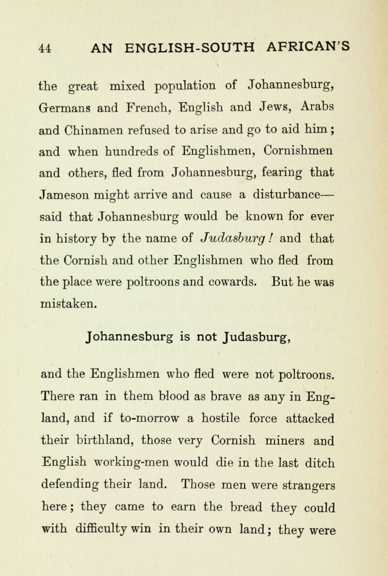 the great mixed population of Johannesburg, Germans and French, English and Jews, Arabs and Chinamen refused to arise and go to aid him; and when hundreds of Englishmen, Cornishmen and others, fled from Johannesburg, fearing that Jameson might arrive and cause a disturbance— said that Johannesburg would be known for ever in history by the name of Judasburg ! and that the Cornish and other Englishmen who fled from the place were poltroons and cowards. But he was mistaken. Johannesburg is not Judasburg, and the Englishmen who fled were not poltroons. There ran in them blood as brave as any in Eng- land, and if to-morrow a hostile force attacked their birthland, those very Cornish miners and English working-men would die in the last ditch defending their land. Those men were strangers here; they came to earn the bread they could with difficulty win in their own land; they were