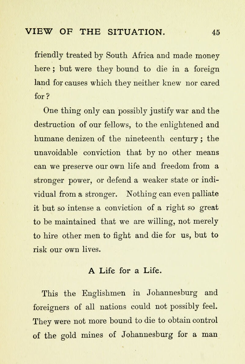 friendly treated by South Africa and made money here ; but were they bound to die iu a foreign land for causes which they neither knew nor cared for? One thing only can possibly justify war and the destruction of our fellows, to the enlightened and humane denizen of the nineteenth century ; the unavoidable conviction that by no other means can we preserve our own life and freedom from a stronger power, or defend a weaker state or indi- vidual from a stronger. Nothing can even palliate it but so intense a conviction of a right so great to be maintained that we are willing, not merely to hire other men to fight and die for us, but to risk our own lives. A Life for a Life. This the Englishmen in Johannesburg and foreigners of all nations could not possibly feel. They were not more bound to die to obtain control of the gold mines of Johannesburg for a man