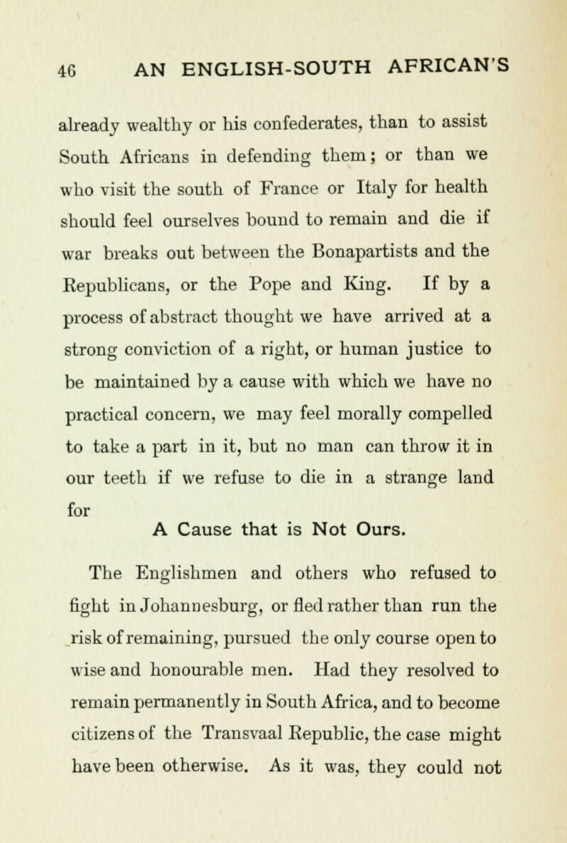 already wealthy or his confederates, than to assist South Africans in defending them; or than we who visit the south of France or Italy for health should feel ourselves bound to remain and die if war breaks out between the Bonapartists and the Republicans, or the Pope and King. If by a process of abstract thought we have arrived at a strong conviction of a right, or human justice to be maintained by a cause with which we have no practical concern, we may feel morally compelled to take a part in it, but no man can throw it in our teeth if we refuse to die in a strange land for A Cause that is Not Ours. The Englishmen and others who refused to fight in Johannesburg, or fled rather than run the risk of remaining, pursued the only course open to wise and honourable men. Had they resolved to remain permanently in South Africa, and to become citizens of the Transvaal Eepublic, the case might have been otherwise. As it was, they could not