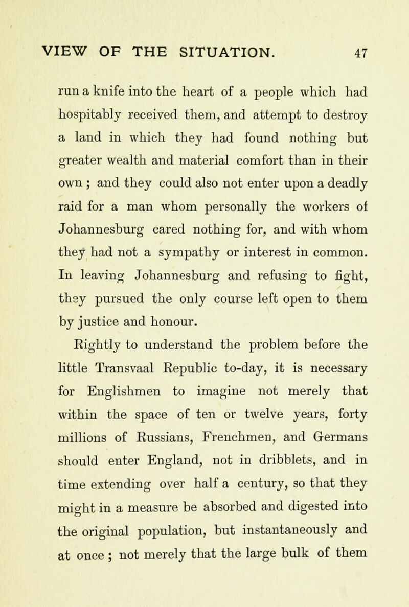 run a knife into the heart of a people which had hospitably received them, and attempt to destroy a land in which they had found nothing but greater wealth and material comfort than in their own ; and they could also not enter upon a deadly raid for a man whom personally the workers of Johannesburg cared nothing for, and with whom they had not a sympathy or interest in common. In leaving Johannesburg and refusing to fight, they pursued the only course left open to them by justice and honour. Eightly to understand the problem before the little Transvaal Republic to-day, it is necessary for Englishmen to imagine not merely that within the space of ten or twelve years, forty millions of Russians, Frenchmen, and Germans should enter England, not in dribblets, and in time extending over half a century, so that they might in a measure be absorbed and digested into the original population, but instantaneously and at once ; not merely that the large bulk of them