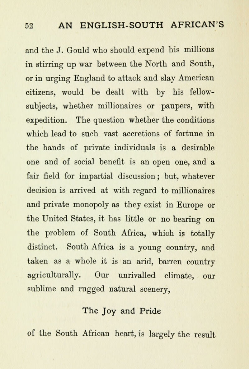 and the J. Gould who should expend his millions in stirring up war between the North and South, or in urging England to attack and slay American citizens, would be dealt with by his fellow- subjects, whether millionaires or paupers, with expedition. The question whether the conditions which lead to such vast accretions of fortune in the hands of private individuals is a desirable one and of social benefit is an open one, and a fair field for impartial discussion; but, whatever decision is arrived at with regard to millionaires and private monopoly as they exist in Europe or the United States, it has little or no bearing on the problem of South Africa, which is totally distinct. South Africa is a young country, and taken as a whole it is an arid, barren country agriculturally. Our unrivalled climate, our sublime and rugged natural scenery, The Joy and Pride of the South African heart, is largely the result