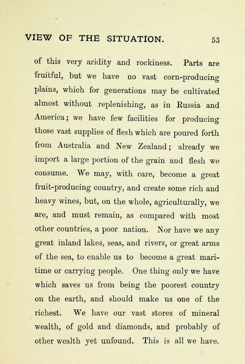 of this very aridity and rockiness. Parts are fruitful, but we have no vast corn-producing plains, which for generations may be cultivated almost without replenishing, as in Russia and America; we have few facilities for producing those vast supplies of flesh which are poured forth from Australia and New Zealand; already we import a large portion of the grain and flesh we consume. We may, with care, become a great fruit-producing country, and create some rich and heavy wines, but, on the whole, agriculturally, we are, and must remain, as compared with most other countries, a poor nation. Nor have we any great inland lakes, seas, and rivers, or great arms of the sea, to enable us to become a great mari- time or carrying people. One thing only we have which saves us from being the poorest country on the earth, and should make us one of the richest. We have our vast stores of mineral wealth, of gold and diamonds, and probably of other wealth yet unfound. This is all we have.