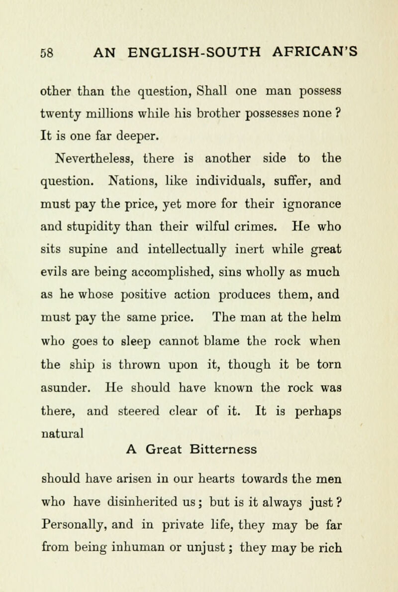 other than the question, Shall one man possess twenty millions while his brother possesses none ? It is one far deeper. Nevertheless, there is another side to the question. Nations, like individuals, suffer, and must pay the price, yet more for their ignorance and stupidity than their wilful crimes. He who sits supine and intellectually inert while great evils are being accomplished, sins wholly as much as he whose positive action produces them, and must pay the same price. The man at the helm who goes to sleep cannot blame the rock when the ship is thrown upon it, though it be torn asunder. He should have known the rock was there, and steered clear of it. It is perhaps natural A Great Bitterness should have arisen in our hearts towards the men who have disinherited us; but is it always just ? Personally, and in private life, they may be far from being inhuman or unjust; they may be rich