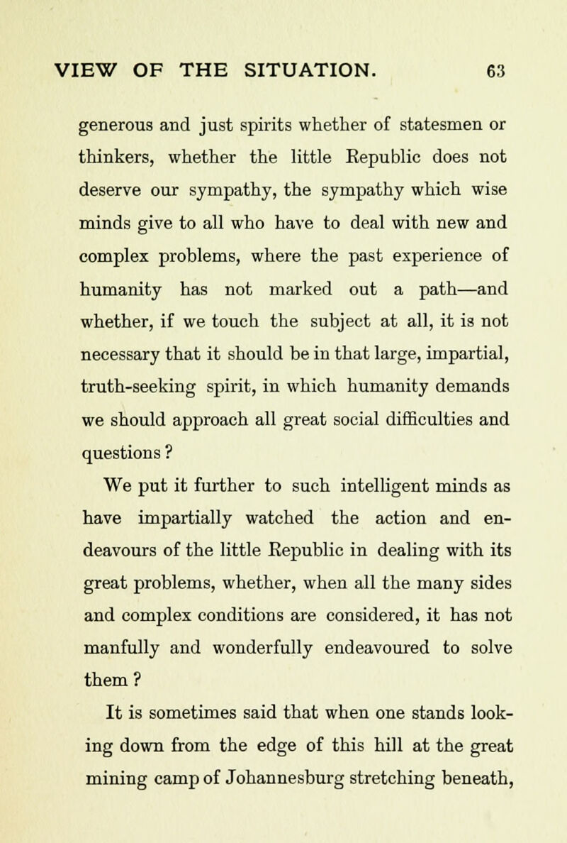 generous and just spirits whether of statesmen or thinkers, whether the little Republic does not deserve our sympathy, the sympathy which wise minds give to all who have to deal with new and complex problems, where the past experience of humanity has not marked out a path—and whether, if we touch the subject at all, it is not necessary that it should be in that large, impartial, truth-seeking spirit, in which humanity demands we should approach all great social difficulties and questions ? We put it further to such intelligent minds as have impartially watched the action and en- deavours of the little Republic in dealing with its great problems, whether, when all the many sides and complex conditions are considered, it has not manfully and wonderfully endeavoured to solve them ? It is sometimes said that when one stands look- ing down from the edge of this hill at the great mining camp of Johannesburg stretching beneath,