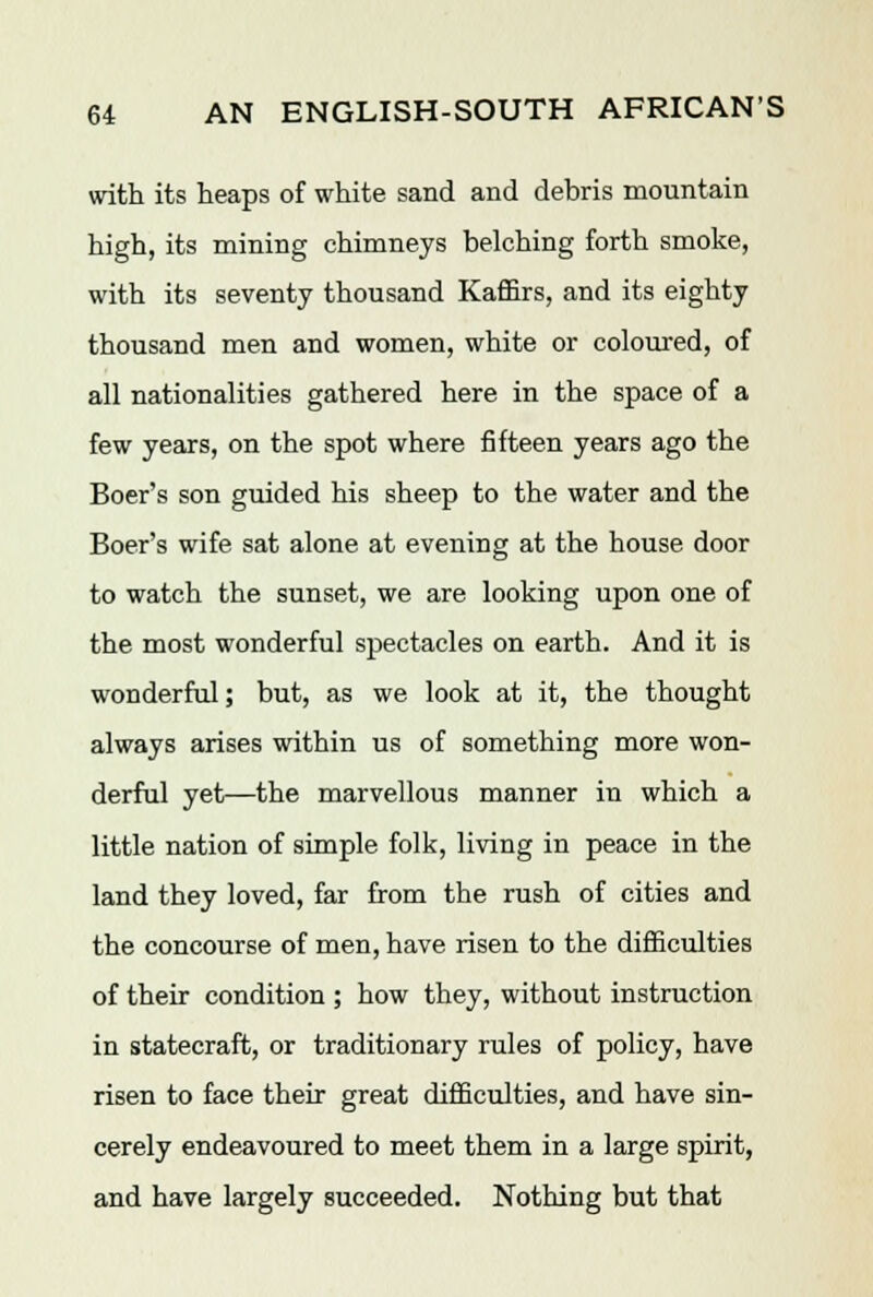 with its heaps of white sand and debris mountain high, its mining chimneys belching forth smoke, with its seventy thousand Kaffirs, and its eighty thousand men and women, white or coloured, of all nationalities gathered here in the space of a few years, on the spot where fifteen years ago the Boer's son guided his sheep to the water and the Boer's wife sat alone at evening at the house door to watch the sunset, we are looking upon one of the most wonderful spectacles on earth. And it is wonderful; but, as we look at it, the thought always arises within us of something more won- derful yet—the marvellous manner in which a little nation of simple folk, living in peace in the land they loved, far from the rush of cities and the concourse of men, have risen to the difficulties of their condition ; how they, without instruction in statecraft, or traditionary rules of policy, have risen to face their great difficulties, and have sin- cerely endeavoured to meet them in a large spirit, and have largely succeeded. Nothing but that