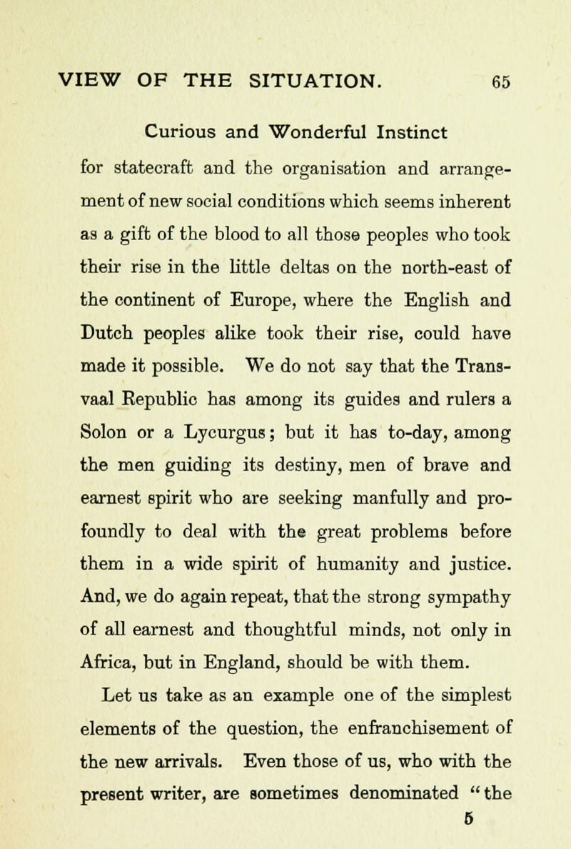 Curious and Wonderful Instinct for statecraft and the organisation and arrange- ment of new social conditions which seems inherent as a gift of the blood to all those peoples who took their rise in the little deltas on the north-east of the continent of Europe, where the English and Dutch peoples alike took their rise, could have made it possible. We do not say that the Trans- vaal Republic has among its guides and rulers a Solon or a Lycurgus; but it has to-day, among the men guiding its destiny, men of brave and earnest spirit who are seeking manfully and pro- foundly to deal with the great problems before them in a wide spirit of humanity and justice. And, we do again repeat, that the strong sympathy of all earnest and thoughtful minds, not only in Africa, but in England, should be with them. Let us take as an example one of the simplest elements of the question, the enfranchisement of the new arrivals. Even those of us, who with the present writer, are sometimes denominated  the