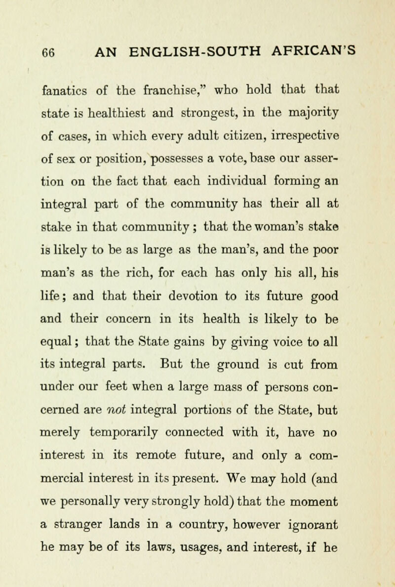 fanatics of the franchise, who hold that that state is healthiest and strongest, in the majority of cases, in which every adult citizen, irrespective of sex or position, possesses a vote, base our asser- tion on the fact that each individual forming an integral part of the community has their all at stake in that community; that the woman's stake is likely to be as large as the man's, and the poor man's as the rich, for each has only his all, his life; and that their devotion to its future good and their concern in its health is likely to be equal; that the State gains by giving voice to all its integral parts. But the ground is cut from under our feet when a large mass of persons con- cerned are not integral portions of the State, but merely temporarily connected with it, have no interest in its remote future, and only a com- mercial interest in its present. We may hold (and we personally very strongly hold) that the moment a stranger lands in a country, however ignorant he may be of its laws, usages, and interest, if he