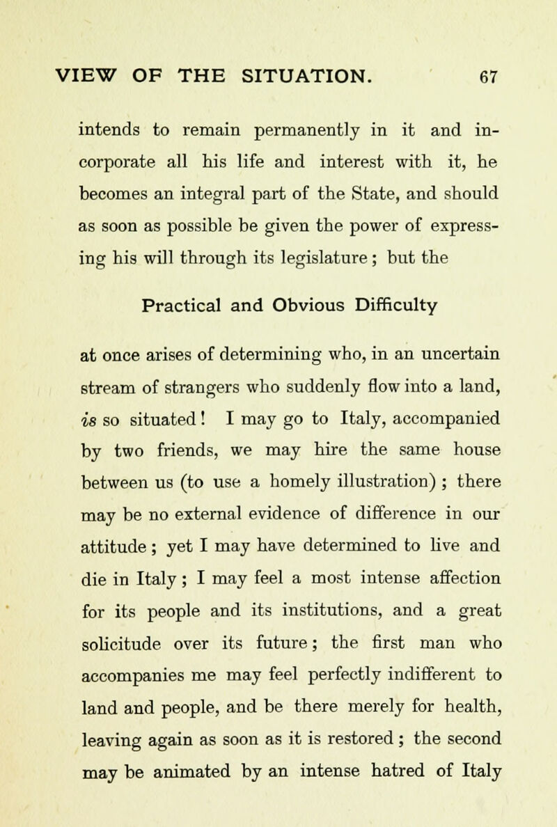 intends to remain permanently in it and in- corporate all his life and interest with it, he becomes an integral part of the State, and should as soon as possible be given the power of express- ing his will through its legislature; but the Practical and Obvious Difficulty at once arises of determining who, in an uncertain stream of strangers who suddenly flow into a land, is so situated! I may go to Italy, accompanied by two friends, we may hire the same house between us (to use a homely illustration) ; there may be no external evidence of difference in our attitude ; yet I may have determined to live and die in Italy ; I may feel a most intense affection for its people and its institutions, and a great solicitude, over its future; the first man who accompanies me may feel perfectly indifferent to land and people, and be there merely for health, leaving again as soon as it is restored; the second may be animated by an intense hatred of Italy