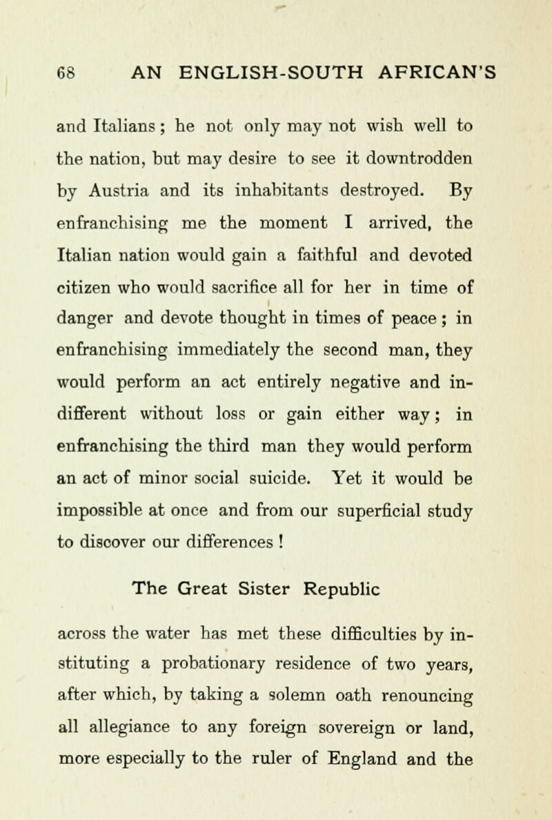 and Italians; he not only may not wish well to the nation, but may desire to see it downtrodden by Austria and its inhabitants destroyed. By enfranchising me the moment I arrived, the Italian nation would gain a faithful and devoted citizen who would sacrifice all for her in time of danger and devote thought in times of peace ; in enfranchising immediately the second man, they would perform an act entirely negative and in- different without loss or gain either way; in enfranchising the third man they would perform an act of minor social suicide. Yet it would be impossible at once and from our superficial study to discover our differences ! The Great Sister Republic across the water has met these difficulties by in- stituting a probationary residence of two years, after which, by taking a solemn oath renouncing all allegiance to any foreign sovereign or land, more especially to the ruler of England and the