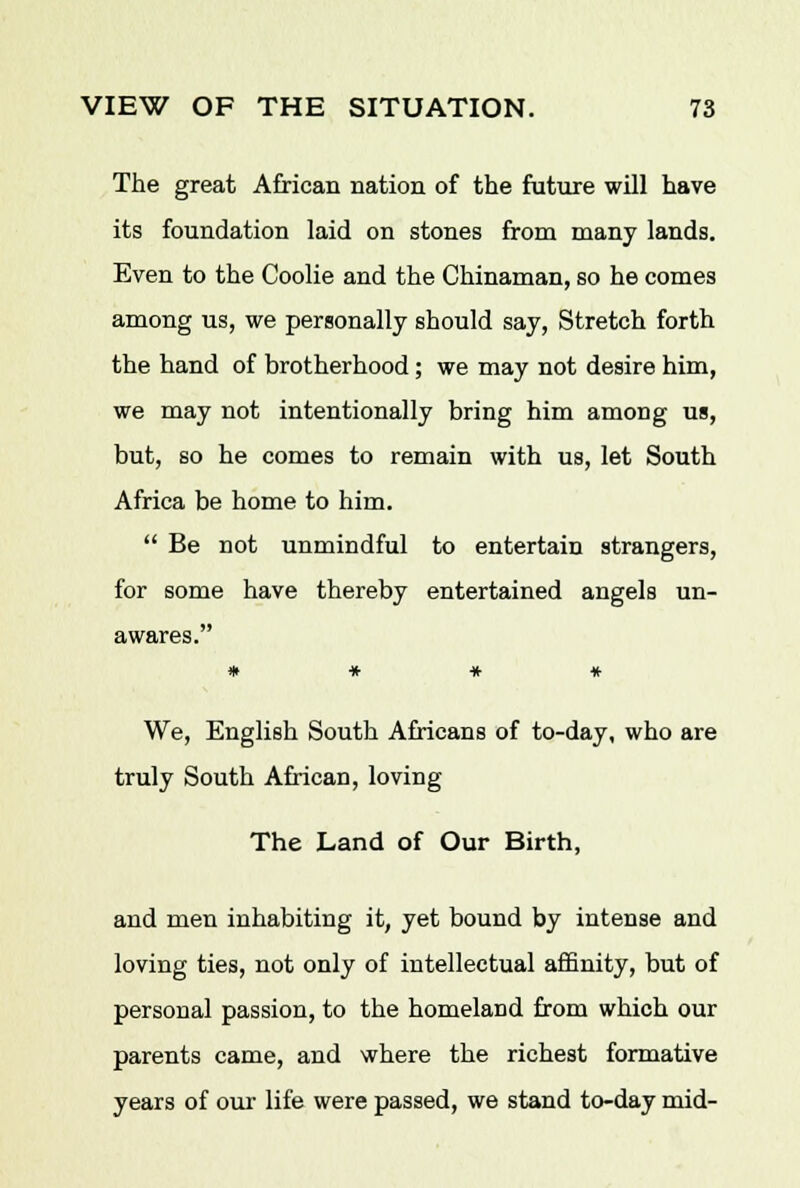 The great African nation of the future will have its foundation laid on stones from many lands. Even to the Coolie and the Chinaman, so he comes among us, we personally should say, Stretch forth the hand of brotherhood; we may not desire him, we may not intentionally bring him among us, but, so he comes to remain with us, let South Africa be home to him.  Be not unmindful to entertain strangers, for some have thereby entertained angels un- awares. * * * * We, English South Africans of to-day, who are truly South African, loving The Land of Our Birth, and men inhabiting it, yet bound by intense and loving ties, not only of intellectual affinity, but of personal passion, to the homeland from which our parents came, and where the richest formative years of our life were passed, we stand to-day mid-