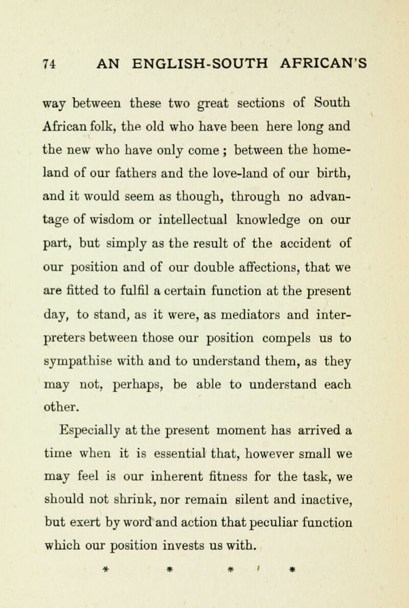 way between these two great sections of South African folk, the old who have been here long and the new who have only come; between the home- land of our fathers and the love-land of our birth, and it would seem as though, through no advan- tage of wisdom or intellectual knowledge on our part, but simply as the result of the accident of our position and of our double affections, that we are fitted to fulfil a certain function at the present day, to stand, as it were, as mediators and inter- preters between those our position compels us to sympathise with and to understand them, as they may not, perhaps, be able to understand each other. Especially at the present moment has arrived a time when it is essential that, however small we may feel is our inherent fitness for the task, we should not shrink, nor remain silent and inactive, but exert by word and action that peculiar function which our position invests us with.