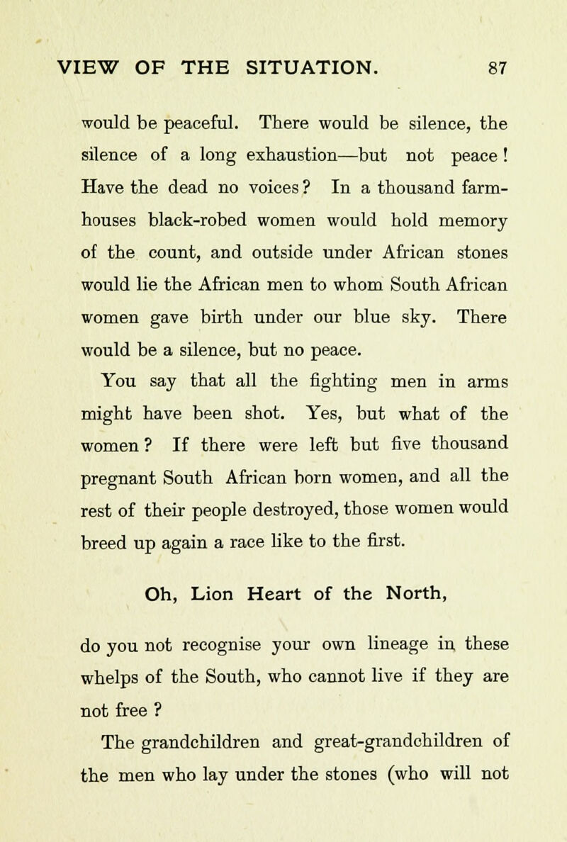 would be peaceful. There would be silence, the silence of a long exhaustion—but not peace ! Have the dead no voices ? In a thousand farm- houses black-robed women would hold memory of the count, and outside under African stones would lie the African men to whom South African women gave birth under our blue sky. There would be a silence, but no peace. You say that all the fighting men in arms might have been shot. Yes, but what of the women ? If there were left but five thousand pregnant South African born women, and all the rest of their people destroyed, those women would breed up again a race like to the first. Oh, Lion Heart of the North, do you not recognise your own lineage in these whelps of the South, who cannot live if they are not free ? The grandchildren and great-grandchildren of the men who lay under the stones (who will not
