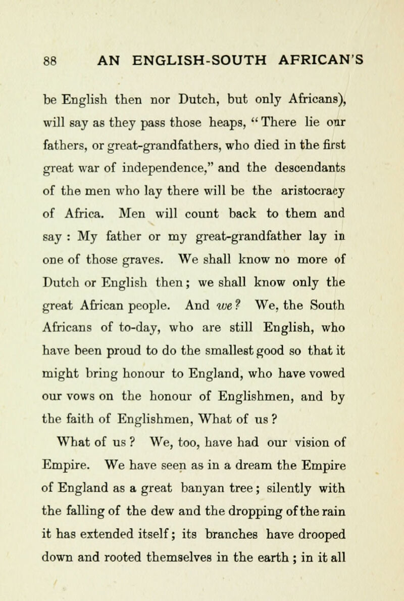 be English then nor Dutch, but only Africans), will say as they pass those heaps,  There lie our fathers, or great-grandfathers, who died in the first great war of independence, and the descendants of the men who lay there will be the aristocracy of Africa. Men will count back to them and say : My father or my great-grandfather lay in one of those graves. We shall know no more of Dutch or English then; we shall know only the great African people. And we ? We, the South Africans of to-day, who are still English, who have been proud to do the smallest good so that it might bring honour to England, who have vowed our vows on the honour of Englishmen, and by the faith of Englishmen, What of us ? What of us ? We, too, have had our vision of Empire. We have seen as in a dream the Empire of England as a great banyan tree; silently with the falling of the dew and the dropping of the rain it has extended itself; its branches have drooped down and rooted themselves in the earth ; in it all