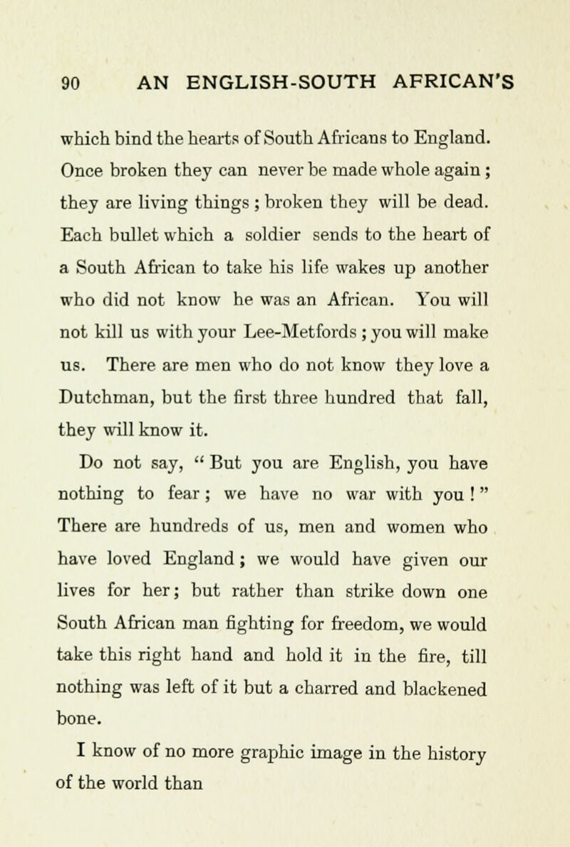 which bind the hearts of South Africans to England. Once broken they can never be made whole again ; they are living things ; broken they will be dead. Each bullet which a soldier sends to the heart of a South African to take his life wakes up another who did not know he was an African. You will not kill us with your Lee-Metfords ; you will make us. There are men who do not know they love a Dutchman, but the first three hundred that fall, they will know it. Do not say,  But you are English, you have nothing to fear ; we have no war with you !  There are hundreds of us, men and women who have loved England; we would have given our lives for her; but rather than strike down one South African man fighting for freedom, we would take this right hand and hold it in the fire, till nothing was left of it but a charred and blackened bone. I know of no more graphic image in the history of the world than