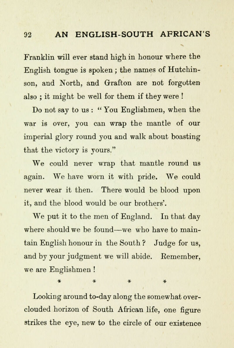 Franklin will ever stand high in honour where the English tongue, is spoken ; the names of Hutchin- son, and North, and Grafton are not forgotten also ; it might be well for them if they were ! Do not say to us :  You Englishmen, when the war is over, you can wrap the mantle of our imperial glory round you and walk about boasting that the victory is yours. We could never wrap that mantle round us again. We have worn it with pride. We could never wear it then. There would be blood upon it, and the blood would be our brothers'. We put it to the men of England. In that day where should we be found—we who have to main- tain English honour in the South ? Judge for us, and by your judgment we will abide. Eemember, we are Englishmen ! » * * * Looking around to-day along the somewhat over- clouded horizon of South African life, one figure strikes the eye, new to the circle of our existence