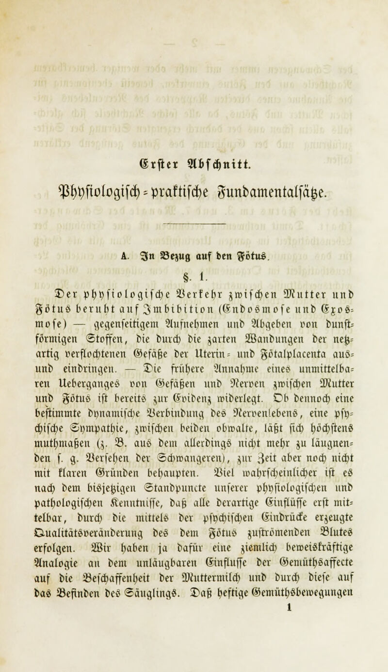 (Srjiet Slfcfdjntit. $fyi)fio(ogtfcfy -- prafttfcfye gunbamentalfä^e. A. ^n 33ejug auf ben %t>tx&. §• 1. Der pfytyftologifcfK Sßerfc£)r jroifd>en 2)Jutter unb götuß beruht auf 3 m Hb ition ((Snboßmofe unb 6joß= mofe) — gegenfeitigem Siufnebmen unb abgeben oon bunft- förmigen Stoffen, bie burd) bie jarten SBanbungen ber neu- artig r-erflocbtenen ©cfäße ber Uterin = unb götalpiacenta auß= unb einbringen. — Die frühere 2lnnaf)ttte eines? unmittelbar ren Uebergangeö r*on ©efäfjen unb 9ceroen ^mifcl)en Siutrer unb götuß ift bereits jur (hnbenj rciberiegt. Ob bennod) eine beflimmte bnnami(d)e iUerbtnbuug beß Dceroenlebenß, eine pft)= cbjfd)e ©tympatfne, ^nnfcben beiben obtcalte, iäfjt ftd) t)öd)ftenö mutfmtafjen (j. 23. auß bem alferbingß nict)t mebj ju iäugnen= ben f. g. 23erfeb,en ber Sdiroangeren), $uf 3eü aDer nDtf) '$1 mit Haren ©rünben behaupten. 23iel loabridjeinlid^er ift es nacb, bem btßjejjigen «tanbpuntte unferet pt)t)fioiogifcben unb patbologifd^en Äenntniffc, bafj alle berartige (rinflüffe erft mit* telbar, burd) bie mittele ber pfpdnfdjen (Sinbrücfe erzeugte GuaiitätßBeränberung beß bem gbtuß juftrömenben 23iuteß erfolgen. 2Bir ftaben ja bafür eine jiemlid) beroeißfräftige Analogie an bem unläugbaren ßinfluffe ber ©emütfyßaffecte auf bie 23efd)affent)eit ber ÜWutrermücb unb burcb, biefe auf baß 33efinben beß Säuglingß. £>a§ ^efti^e ®emütt>ßbercegungen