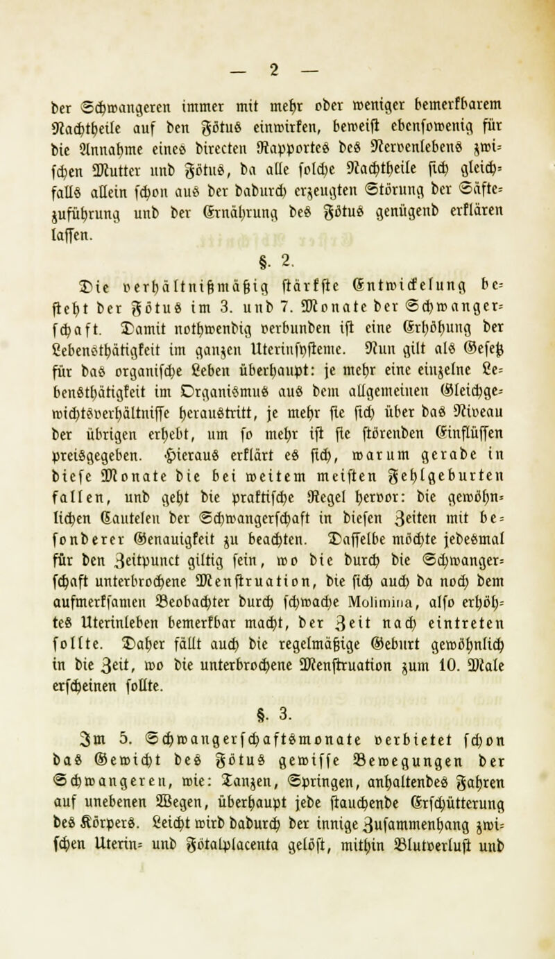 ber Sc£>roangeren immer mit mefyr ober roemger bemerfbarem 9kcbt&etle auf beit götttö einrcitfen, beroetft ebcnforoentg für bie 9lnnabme eines birecten Otapporte« be« 9?eroenlebeu« $dU Wen ÜKutter nnb göttt«, ba alle foI$e SRadjt&etle ftd) gleich faE« allein fdjon au« ber baburd) erzeugten Störung ber ©äftc= jufübjung unb ber Srnäljrung be« gotu« genügenb erflären (äffen. §■ 2. 3Me oert)ältnif?mäf?ig ftärffte gntroicfelung bc= ftebt ber götuö im 3. unb 7. SKonate ber ©cbroanger= fcbaft. £amit notfiroenbig oerbunben tft eine (Srb,ob,ung ber ßebenstb,ättgfeit im gangen Uteriufpftemc. SKuit gilt al« ©efefc für ba« organifcbe ßeben überhaupt: je mebj eine einzelne 2e= benStfjättgfeit im Drgamemu« aus bem allgemeinen ©letcfyge-- roid)t«oerbältntffe tjerauötritt, je mef)r fte fid) über ba« 9ci»eau ber übrigen ergebt, um fo mefyt tft fte ftßrenben dinpffen preisgegeben, £>ietau« erflärt e« ftd), roarum gerabe in btefe üftonate bie bei weitem meiften gebjgeburten falten, unb gef)t bie prafrifcbe SRegel tjeroor: bie geroöfjn* lieben Sauteleu ber @d)mangerfd)aft in biefen 3e'ten mit be = fonberer ©enautgfett ju beachten. SDaffelbe möd)te jebe«mal für ben 3ettpunct gütig fein, reo bie burd) bie <5d)roanger= febaft unterbrochene SKenftruation, bie fid) aueb ba noch bem aufmerffamen Beobachter burd) fcb,road)e Molimina, alfo erbos- te« Utertnteben bemerfbar maebt, ber 3eit nad) eintreten follte. £>at)er fällt aud) bie regelmäßige ©eburt geroßfmlicb in bie 3eit, roo bie unterbrochene SJcenftruatton $um 10. %)lak erfebetnen follte. §• 3. 3m 5. ©ebroangerfd) aftsmonate »erbietet fd)on ba« ©erotebt be« gbtu« geroiffe Bewegungen ber Stbroangereu, tote: Janjen, Springen, anbaltenbes gafjren auf unebenen Sßegen, überhaupt jebe flaucbenbe Srfcbütterung be« Sörper«. Seicht roirb baburd; ber innige 3ufamment)ang jn>i= feben Utertn= unb gbtalplacenta gelöft, mithin SBlutoerluft unb