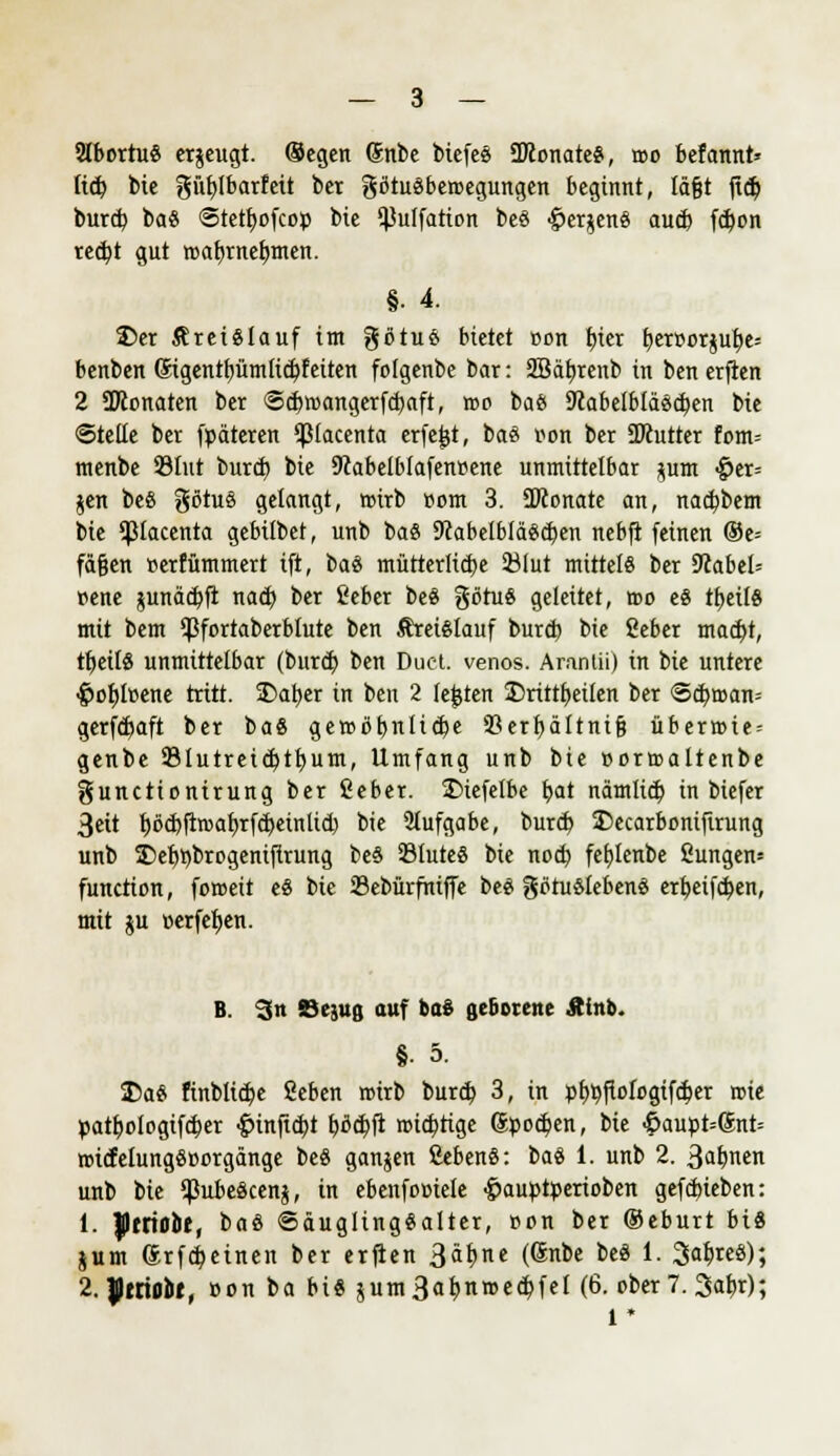 2lbortu8 erzeugt. Segen Snbe biefcs SKonateS, roo befannt* lief; bie güfylbarfett ber götuäbercegungen beginnt, läßt jtdj burd) ba« Stetfyofcop bie ^ulfatton be§ £er$en§ aud) fd)on red)t gut wab,meinten. §• 4. 25er Kreislauf im götuö bietet »on fjter t)er»or$uf)e= benben Sigentfjümfidpfeiten folgenbe bar: Sßäbjenb in ben erfien 2 SKonaten ber <3<btr>angerfd)aft, roc bafc 9labelblä8d)en bie ©teile ber fpäteren $tacenta erfejjt, baö Bon ber SDcutter fom= menbe 93tut burd) bie 9?abelblafenpene unmittelbar *um ^er= jen beö götuö gelangt, wirb ttom 3. ÜKonate an, nacfybem bie ^lacenta gebübet, unb ba8 9cabelblä#d)en nebft feinen ©e= fäfjen »erfümmert tft, baö mütter!id)e SÖIut mittel« ber 9fabel= »ene junäcbft nad) ber t'eber be8 gßtuS geleitet, reo e« ttyeilS mit bem ^fortaberblute ben Äret£lauf burdj bie Seber mad)t, ttjeilS unmittelbar (bureb. ben Duct. venös. Aranlii) in bie untere £orjlr<ene tritt. 2)at)er in ben 2 legten 35rittf)ei(en ber <Scbroan= getf<f)aft ber ba8 gercöbnlidje 93crt)ältni§ übernue = genbe Stutreidjtfyum, Umfang unb bie »orroaltenbe gunetionirung ber ßeber. 2)iefe(be bat nämlid) in biefer 3eit t)öd)ftroaf)rfd)einlid) bie Aufgabe, burd) SDecarboniftrung unb £>et)t)bri>geniftrung be§ 231uteS bie nod) febjenbe 2ungen= funetion, foroeit e$ bie 23ebürfhiffe beö götu Sieben« erbeifdjen, mit ju »erfefjen. B. 3n ©ejuß auf baS gebotene Ätnb. §• 5. 35a« finblidpe Seben roirb burd) 3, in p£>r;ftofogifd)er roie patboiogifdjer ■Ömf/idtf fcflc&fi roicfyrige Sporen, bie -5aupt=®nt= roitfelungScorgänge be« ganjen fiebenö: ba$ 1. unb 2. 3al)nen unb bie ^ubeäcenj, in ebenfociele -^auptperioben gefd)ieben: 1. flfriobt, baö @äugling«alter, »on ber ©eburt bis jum (Srfd;einen ber erfien 3a^ne (®nDe be8 *• 3^8); 2. JImobt, »on ba bi« $um3at)n»ed>fel (6. cber 7. Safer); 1 *