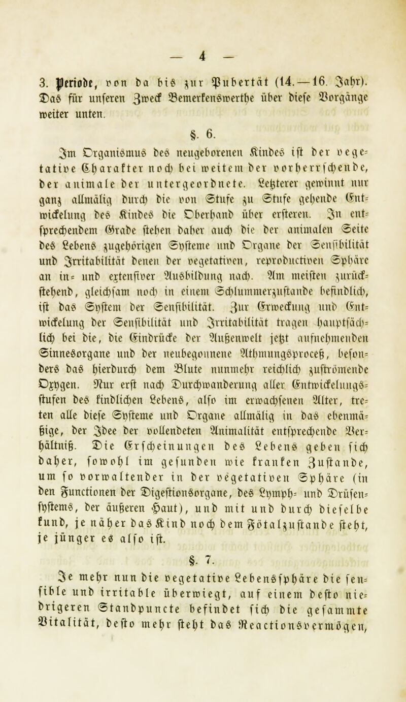 3. Jptriobt, ron ba bis *ur ^ubertnt (14. —16. 3abr). £)aS für unferen Brcecf 33emerfenSroertbe über biefe Vorgänge roeiter unten. §• 6. 3m DrganiSmuS beS neugeborenen ÄtnbeS ift ber oege= tätige dfyarafter nod) bei weitem ber oorberrfd)enbe, ber auimale ber untergeorbnete. gelterer gewinnt nur ganj altmäfig burd) feie Bon Stufe gu Stufe geljenbe (*nt- roicfetung beS ÄinbeS bie Dberbanb über erfteren. 3n ent= fpred)enbem ®rabe fteben baber aud) bie ber animalen Seite beS ßebenS pgebbrigen Süfteme unb Organe ber Senfibilitat unb Irritabilität betten ber »egetativcn, reprobuctiren Spbärc an in= unb erteufiner 9luSbilbung nad). 9lm meifteu }uvücf= ftefyenb, gleidjfam nocb in einem Sd?luinmer$uftanbe befinbtid), ift baS Softem ber Senfibilitat. 3UI' Grmetfuug unb (ante voicfelung ber Senfibilitat unb Irritabilität tragen bauptfäd)= lid) bei bie, bie (Sinbrücfc ber ?tu§entr>elt jctst aufiuimieuben Sinnesorgane unb ber neubegonnene ?ltbmungSproce§, befoiu berS baS tjierburcfc bem Slute nunmebr retcblid) jufrromenbc Djßgen. 9cur erft nad) Imrd)roanberung aller 6ntrottfeluugS= ftufen beS finblid)en ßebenS, alfp im enr>ad)fenen 2llter, trc= ten alle biefe Snfteme unb Orgaue allmälig in baS ebenmä= §ige, ber 3bee for nollenbeten 2lnimalität entfpred)enbc 33er= i)ä(tni§. iDie Grfcbeinungen beS ßebenS geben fid) bab,er, foroob,! im gefunben wie franfen 3ufianbe, um fo »orroaltenber in ber »egetatißen Sphäre (in ben Functionen ber SMgefttonSorgane, beS ßt)mpf>= unb 2)rüfen= fojlemS, ber äußeren £aut), unb mit unb burd) biefelbe funb, je nätjer baS& inb nod) bem gö'taljjuftanbe ffefjt, je jünger es alfo ift. §• 7. 3e mefjr nun bie oegetatiee ßebenSfpfyäre t>ie fen= fible unb irritable überwiegt, auf einem befto nie= brigeren Stanbpuncte befinbet fid) bie gefammte öitafität, befto meb,r fteltt baS 9teactionS»ermiSgcn,