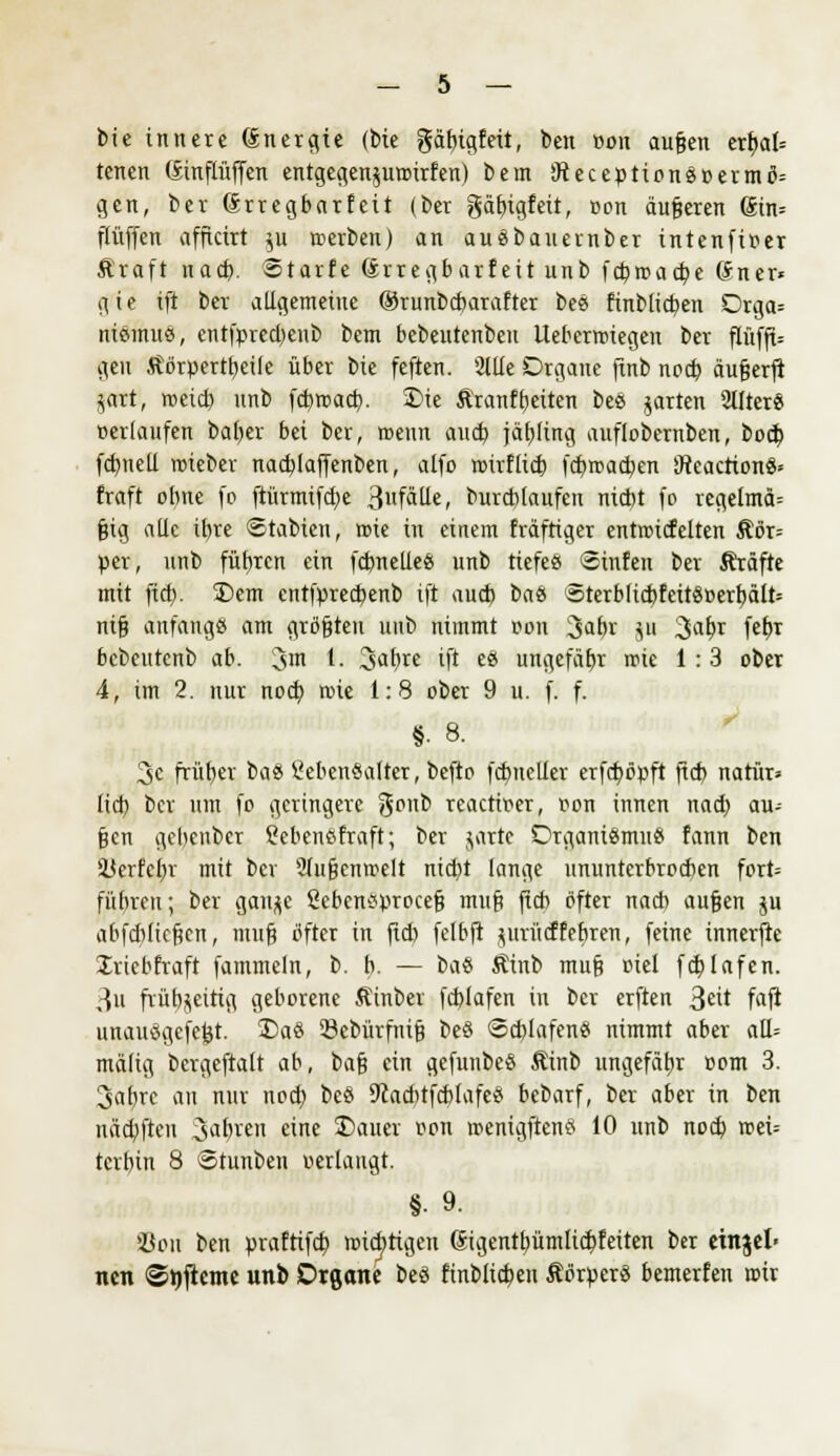 bie innere Snergie (bte gäfngfeü, ben üon aufjen er^>al= tenen (Sinflüffen entgegenjumirfen) bem 9teception8»ermö= gen, ber (Srregbarf eit (ber gäbigfeit, oon äufjeren Sin= Pfiffen afftetrt $u »erben) an auäbauernber intenfifler Kraft nad). Starte örregbarf eit unb febmaebe Grner« gie ift ber allgemeine ©runbebarafter bee> finblid)en Orga= ntemus, entfpred)enb bem bebeutenben Ueberroiegeu ber ftüfft= gen Äörpertheile über bie feften. 2llie Organe ftnb nod) äufjerfi $art, meid) nnb febroad). 3)ie Kranfbeiten be$ garten Stlter« »erlaufen baber bei ber, wenn aud) jäf)Iing auflobernben, boeb fcbneli roieber nad)Iaffenben, alfo roirflid) fcbir>ad)en 'JteacrtonS* fraft ohne fo ftürmifebe 3fäüe, burcblaufen niebt fo regelmä= §ig alle ib)ve ©tabien, wie in einem triftiger entinicfelten Kör= per, nnb führen ein fcbnelle« unb tiefe« Sinfen ber Kräfte mit ftd). T>em entfpred)enb ift aud) i>ab 5terbficbfeiiö»erhält= ni§ anfangö am gröfjten unb nimmt von Jahr gn 3abr febj bebeutenb ab. 3'« 1- 3abre ift e£ ungefäbr rote 1:3 ober 4, im 2. nur noch roie 1:8 ober 9 u. f. f. §■8. 3c früher b<\$ 2eben8alter, befto fcbneller erfeböpft jtd) natür» lid) ber um fo geringere goub reaettw, ron innen nad) au- jjen gebenber SebenSfraft; ber jattc Organismus fann ben SBerfeljr mit ber 2tu§enroelt nid)t lange ununterbroeben fort= führen; ber gau^e ßcbensprocefj muß fleh öfter nacb aufjen ju abfebtiefeen, muß öfter in fleh fclbft prücffebren, feine innerfte Iriebfraft fammeln, b. b. — caü Äinb mu§ oiel fcblafen. 3u frühzeitig geborene Äinber fcblafen in ber erften $nt faft unauögefc&t. 2>aö 23ebürfnifi be§ Schlafen« nimmt aber aH= mälig bcrgeftalt ab, bafj ein gefunbe« Äinb ungefähr com 3. 3abrc au nur nod) bes 9cad)tfcb(afe« bebarf, ber aber in ben näcbftcu Sauren eine £>auer »on roenigftenö 10 nnb nod) roei-- terbin 8 Stunben verlaugt. §• 9. 33on ben praftifcb roiebtigen (Jigenthümlid^feiten ber etnjel' nen ©wfieme unb Organe be« finblicben Körper« bemerfen mir