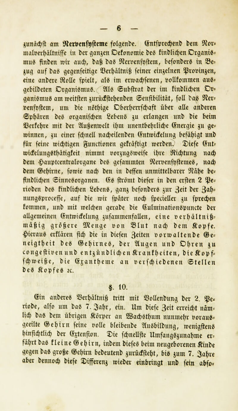 junäcfyft am 9ier»enfrjfteme folgenbe. Sntfpred;enb bem 9ior= maloerfmltniffe in ber ganzen Defonomie beä finblicfyen Drgani8= muä finben roir aud?, bafi baö 9cerr-enfr>ftem, befonberS in 23e= $ug auf baö gegenfeitige 33crt>ältnifj feiner einzelnen $Pror>in$en, eine ankere iRolIe fpielt, als im era>ad>fenen, oollfommen auä= gebübeten DrganiSmu«. 211$ ©ubftrat ber im ftnblicben Dr= ganiömuö am meitften jurü(ffteb,enben Seuftbüttät, foD ba6 9£er= »enfpftem, um bie nßtfrige Dberberrfdjaft über alle anberen ©paaren beö organifcben ßebenö ju erlangen unb bie beim S3erfebre mit ber Slufjenroelt it)m unentbehrliche (Energie ju ge= roinnen, ju einer fdjnell nacbeilcnben (Sniroidelung befähigt unb für feine ttudjtigen gunctionen gefräftigt rcerben. £>tefe @nt= roicfeluugätbärigfett nimmt oorjngäroeife i^re iRicfytung nad) beut -fmuptcentralorgane be$ gefammten 9ceroenfpfteme8, nad) bem ©efjirne, foroie nad) ben in beffen unmittelbarer Stäbe be* finblicben Sinnesorganen. (£$ ftrömt biefer in ben crften 2 $e= rioben beä finblid)en Sebenä, ganj befonbers jur 3«it ber 3«l>= nunggproceffe, auf bie roir fpäter nod) fpecieller ;u fpredjen fommcn, unb mit roeldjen gerabe bie ßulminationöpuncte ber allgemeinen dntroicfelung ^ufammenfallen, eine »erturltnifj» mäfjtg größere 2>cenge oon 33Int nad) bem &opfe. £>ierau$ erflären fid) bie in biefen Otiten üorroaltenbe ®e= neigtb,eit bes ©eturneS, ber Slugen unb £>f)ren §u congeftioenunb entjünblicf>en &ranff)eiten, bte&opf= fd)tr>ei§e, bie (Sjanttteme an oerfd)iebenen Stellen be« ÄopfeS je. §. 10. (Sin anbereS 9Jert)ättmfj tritt mit öollenbung ber 2. $e* riobe, alfo um baö 7. 3abr, ein. Um biefe 3eit erreicht ndm= lid) ttä bem übrigen Körper an SBacb,«tb,um nunmebj »orauS-- geeilte ®eb,irn feine rolle bleibenbe 2luSbilbung, roemgftenS btnfict>tlid) ber ßjtenfion. Die fd)nellfte ltmfang§äunat)me er= fäbjtbaö fleine ®eb,trn, inbem biefeS beim neugeborenen Äinbe gegen baS grofce ©elnrii bebeutenb $urü<fftef)t, bis jum 7. 3af;re aber bennod) biefe 2>ifferenj roteber einbringt unb fein abfo=