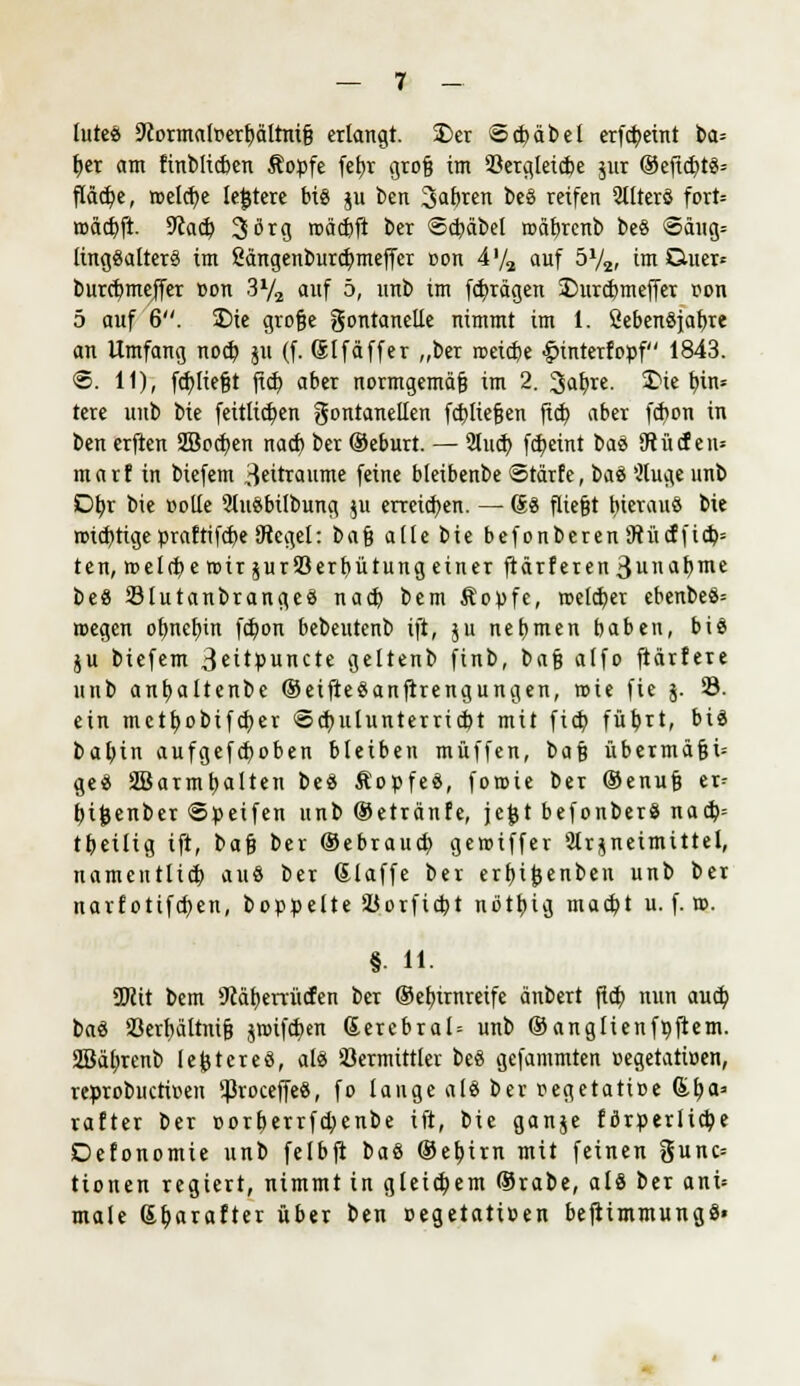 lutea 9iormalr<erljältni§ erlangt. £>er @ct)äbel erfcfyeint ba= tjer am finblicben Äopfe fet)r groß im Vergleiche jur ®eficbt8= flädpe, welche lejjtere bis ju beit 3ab«n be§ reifen 2tlterö fort= roäct)ft. 9cac£i 3örg roäcbft ber Scbäbel roabrenb beS €>äug= linggalterS im ßängenburcfymeffer oon 41/«, auf 572, im CUter* burctjmejfer »on 3y2 auf 5, unb im fcfyrägen 3)urc&meffer t>on 5 auf 6. £>ie große gontanclle nimmt im 1. SebenSjaftre an Umfang nocb, $u (f. Slfäffer „ber roeicbe £>interfoüf 1843. @. 11), fcfyließt ficb aber normgemäß im 2. 3afyre. &i« fyin* tere unb bie feitltd)en gontanellen fd)lie§cn ficb, aber fcfyon in ben erftcn Sßocfyen nacf) ber ®eburt. — 2lud) fcfyemt baö 9t liefen* marf in biefem Zeiträume feine bleibenbe <3rärfe, btö Wuge unb Db,r bie »olle 9lu8bilbung $u erretten. — (£% fließt hieraus bie roid)tigepraftifcbeSiegel: bn$ afle bie befonberen9tücffid)= ten, roel(t)eroirjurS3erf)ütungeinerftärferen3iin^t)me be« 23lutanbrange8 na$ bem Kopfe, reeller ebenbeö= roegen ofmclnn fdpon bebeutcnb ift, $u nehmen baben, bis ju biefem 3eitßuncte geltenb finb, baß alfo ftärfere unb ant)altenbc ®eifte$anfirengungen, roie fie j. 23. ein mctfyobifcf;er <©cb, ulunterricbt mit ficb füljrt, bis baljin aufgefcfjoben bleiben muffen, ba$ übermäßig geS SBarmtjalten beS KopfeS, foroie ber (Senuß er^ bifcenber Speifen unb ©etränfe, jejjt befonberS nacb= ttjeiltg ift, ba$ ber ©ebraucb, geroiffer Arzneimittel, namentlich auö ber ©laffe ber erf)ij}enbeu unb ber narfotifct)en, boppelte Vorfielt nbtljig raacb, t u. f. n>. §. 11. SKit bem Stä^eriücfen ber ®ef)irnreife änbert fldE> nun aucb, baS 33erl;ältniß jroifct)en Sercbral= unb ©anglienftiftem. 2Bäl;renb lejjtcreö, als Vermittler beS gefammten t-egetatiüen, reprobuctir-en VroceffeS, fo lauge als ber »egetatice &fja* rafter ber cort)errfct;enbe ift, bie ganje förderliche Defonomie unb felbft baS ®ef)irn mit feinen gunc= tionen regiert, nimmt in gleichem ®rabe, als ber ani= male Gljarafter über ben cegetaticen beftimmungS«