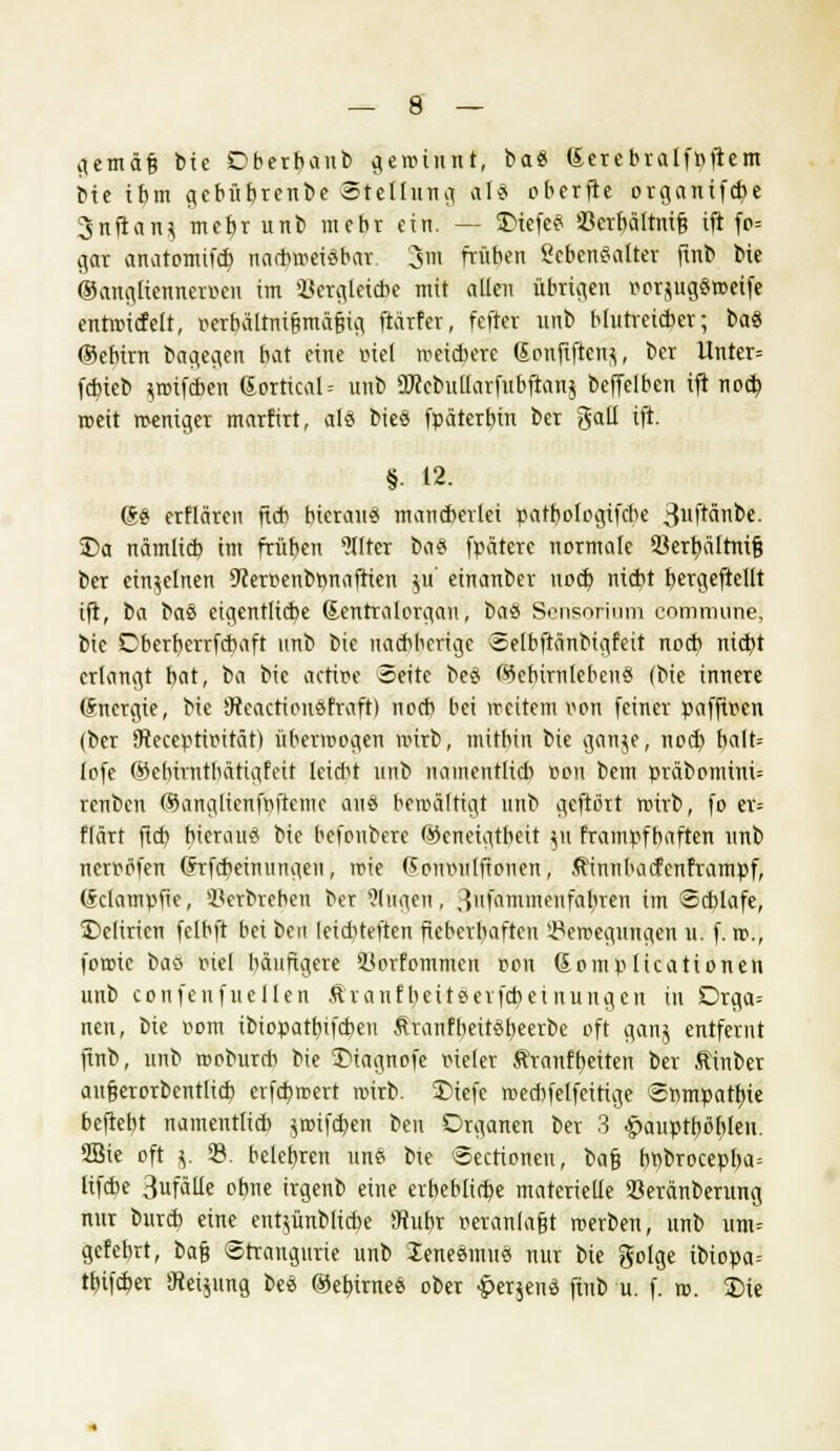 gemäfj tue Oberbaub geai'ftttf, ba8 Serebralfnftem bie ibm gebübrenbe Stellung als oberfte organifetye 3nfian? mehr unb mehr ein. — SMefe« Ccrbältnifj ifi fo= gar anatomifd? na*wei«bar. 3m fräben Lebensalter jtnb bie ©anglienneroen im Vergleiche mit allen übrigen vwjugSweife entwtcfelt, oerhältni&mäfiig ftärfer, fefter rtnb blutreicher; ba« (Bebirn bagegen bat eine oiel weichere 6onfiften$, ber Untcr= febieb ^wifeben (Sortical-- unb 9Jcebullarfubftan$ beffelben ift noch reeit meniger marffrt, als bie« fpätertnn ber galt ift. §. 12. (S« erflären ftcb hieran« mancherlei pathologifebe 3llft«nbe. 35a nämlich im frühen Filter t><\% fpätere normale 93erf)ä[tni§ ber einzelnen 9ceroenbrmafiien jlt' einanber noch niebt b,ergeftellt ift, fca bau eigentliche Sentralorgan, bau Sensorinm commune, bie Oberhcrrfcbaft unb bie uaebberige Selbftänbigfeit nod) ntdbt erlangt bat, ba bie actipe Seite be« ökbirnleben« (bie innere Energie, bie 9reaction«fraft) nod) bei weitem oon feiner paffioen (ber 9teccptioität) überwogen wirb, mitbin bie ganje, noch halt= lofe ©ebtrnthätigfeit leidet unb namentlicb oon bem präbommi= renben ßJanglicnfriftemc aus bewältigt unb geftört wirb, fo ev= flärt ftcb, hieran« bie befonberc Geneigtheit 511 frampfbaften unb nerpöfen (frfebeinungen, wie (Spnmilftonen, ffinnbaefenframpf, (^dampfte, Serbrehen ber Singen, 3»fammenfahren im Schlafe, £>clirien felbft hei betl leidUeften fieberhaften Bewegungen 11. f. w., fowie ba« otel häufigere SJorfommcn oon Somplicattonen unb confeufuellen Äranfbeiteerfcheinungcn in Drga-- nen, bie com ibiopathifchen ftvanfbeiteheerbe oft ganj entfernt ftnb, unb wobureb bie 3>iagnofe fieler Äranft)eiten ber Äinber au§erorbcntlich erfebwert wirb. 2>iefe wecbfelfeitige Sömpattne hefteht namentlid) ^wtfeben beu Organen ber 3 £aupthihleu. 3Bie oft v 33. belehren un« bte Sectioneu, bafj h«brocepha= lifche 3fäUe ohne irgenb eine erbebliche materielle Seränberung nur burch eine ent^ünbliche 3tuhr veranlagt werben, unb um= gefehrt, bafj Strangurie unb iene«mu« nur bie golge ibiopa= tfnfcher »Jiei^ung be« ©elnrne« ober £er$en« ftnb u. f. w. 3Me