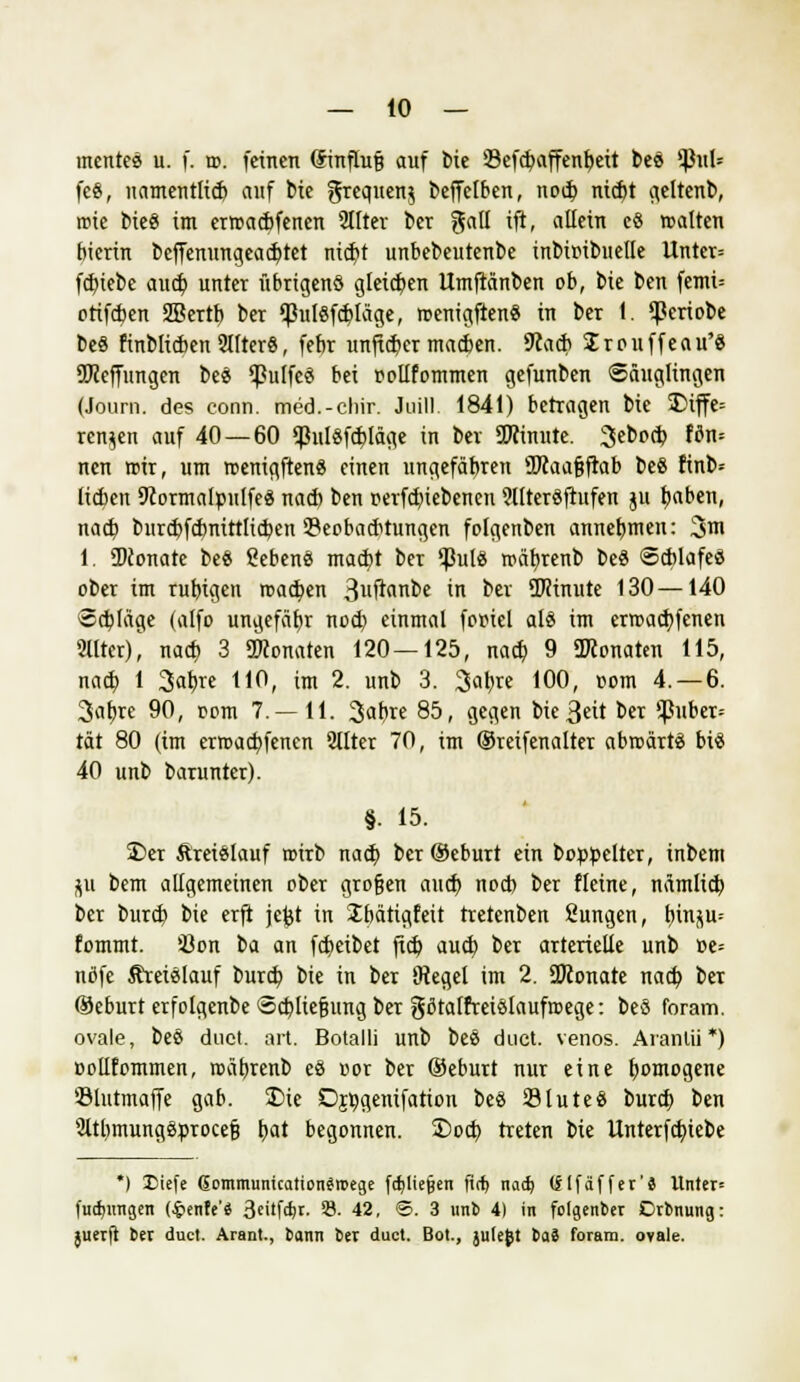 mentee u. f. tu. feinen (Sinflufj auf bie 23efd)affenbeit bes tyuU fe8, namentlid) auf bie grequen$ beffelben, nod) nid)t ^eltenb, roie fcieö im erroaebfenen 9IIter ber gall ift, allein e8 walten bierin bcffenungead)tet mty unbebeutenbe inbir-ibuelle Unter= fd)tebe and) unter übrigen* gleichen Umftänben ob, bie ben femi= ctiftben 2Bertb ber !pulSfd)läge, roenigftenS in ber (. <Periobe be« finblicben 2Iltcr8, febr unfieber macben. 9tacb Srouffeau'8 SEReffungen beS ^ulfeä bei oollfommen gefunben Säuglingen (Journ. des conn. med.-chir. Juill. 1841) betragen bic $>iffe= renken auf 40—60 $ul§fd)läge in ber SOTinnte. 3ebod) W«* nen roir, um roenigftenS einen ungefäbren Sftaafjftab be8 ftnb* lieben 9cormaIpulfe$ nad) ben perfd)iebenen 9llteröfiufen ju t;aben, nad) burd)fdmttt[id)en 33eoba<btungen folgenben annebmen: 3m 1. SDconate be« SebenS mad)t ber ißut8 roäfyrenb be$ Scblafeö ober im rubtgen roatben 3l'ftnbe in ber ÜRinute 130—140 «d)Iäge (alfo ungefähr nod) einmal fooicl als im errcadjfenen 91lter)| nad) 3 Monaten 120—125, nad) 9 üKonaten 115, nad) 1 3abre 110, im 2. unb 3. 3abje 100, »om 4.-6. 3at)re 90, oom 7.—11. %at)xe 85, gegen bte3eit ber ißuber= tat 80 (im erroarbfenen 2llter 70, im ©reifenalter abwärts bis 40 unb barunter). §. 15. 35er Kreislauf roirb nad) ber ©eburt ein boppelter, inbem p bem allgemeinen ober grofjen and) nod) ber fleine, nämlid) ber burd) bie erft jefet in ibätigfeit tretenben ßungen, \)h\f,ü-- fommt. Üon ba an febeibet jid) aud) ber arterielle unb »e= nöfe Kreislauf burd) bie in ber SRegel im 2. SDconate nad) ber ©eburt erfolgenbe <5d)liej3ung ber gßtaffreiölaufroege: beS foram. ovale, beS duet. art. Botalli unb beS duet. venös. Aranlii *) »ollfommen, roäbjenb eä oor ber ®eburt nur eine b^mogene ölntmaffe gab. £>ie Djtygenifation beö SluteS burd) ben SltbmungSprocefj tyat begonnen, ©od) treten bie Unterfd)iebe *) liefe ßomnvunication$n>ege fd)lie§en fief) nad) (jtfäffer'8 Unter* fudjtmgen (#enfe'S 3cüfd)t. 33. 42, ©.3 unb 4) in folgender Drbnung: juerft ber duet. Arant., Sann ber duet. Bot., julefct baS foram. ovale.