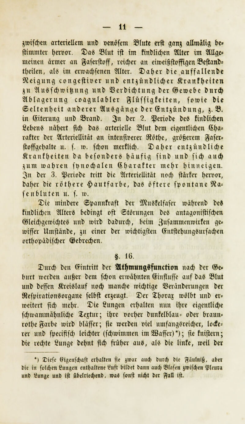 jroifcfyen arteriellem unb »enöfem SSIute erft ganj allmälig be= ftimmter tjercor. 5Daä 33lut ift im finbltd)en Sllter im 2lllge= meinen ärmer an gaferftoff, reifer an ein>ei§ftoffigen 33eftanb= tfyeüen, als im errcaebfenen 2Uter. SDafyer bie aüffallcnbc Steigung congeftiüer unb ent$ünblid)er Äranftjeiten jit 2luöfd)n?ifenng unb 93erbid;tung ber ©eroebe bureb, Ablagerung coagulabler glüfftgfeiten, foroie Me Seltenheit anberer 2lu3gänge ber Gnt^ünbung, 5.33. in (Siterung unb Sranb. 3n ber 2. *periobe be8 finbli^en geben« nähert fid) bass arterielle 23(ut bem eigentlichen St>a= rafter ber 2trteriellität an intenfwerer SRöttje, größerem gafer» ftoffgebalte u. f. rc. fdjon merflid). £>aber ent$ünblid>e ^ranffjeiten t>a befonberä tjänfig finb nnb fid; au<$ $um wahren fr;nod>alen Sf)araftev mef)r hinneigen. 3n ber 3. ^jertobe tritt bie Arteriellität nod) fiärfer beroor, bal^er bie rötfyere -Hautfarbe, ba% öftere fpontanc 9la= fenbluten u. f. w. S)ie minbere Spannfraft ber 2)tu§felfafer roäbrenb be« finblicben SllterS bebingt oft Störungen be« antagomfrifdjen ®lei(bgen>id;te« nnb rcirb baburd), beim 3ufäitmenroirfen ge» lciffer Umftänbe, jn einer ber wid)tigften (Sntftebungöurfacben ortfyotiäbifdper ©ebredjen, §■ 16. £>urd) ben Eintritt ber SttljnrungSfMtctton nacb ber ®e« burt werben außer bem fdjon errcäbnten Sinfluffe auf \>a$ 5Mut unb beffen Kreislauf noeb, manche roiebtige Seranberungen ber 9tefpiration«organe felbft erzeugt. £)er Sboroj roölbt unb er= rceitert fieb mebr. S)ie Sungen erbalten nun iljre eigcntlicbe fcb>ammäfmlid)e lejtur; ibje Dorber bunfelblau = ober braun* rotl)e garbe roirb bläffer; jie werben r>iel umfang«reid)er, locfe= rer unb fpecififd) leichter (fdittummen im SBaffer)*); fie fniftern; bie redete Sunge beljnt fid) früber au«, ale bie linfe, ©eil ber *) SDiefe Stgenfdjaft erbalten fie jroar autfc bureb, bie ^äulnifj, aber Sie in folgen dingen enthaltene Stift bittet bann aud> QJIafen jmifdjen Pleura unb üunge unb ifi übelried>enb. nai fonft nic^t ber ftall ift.