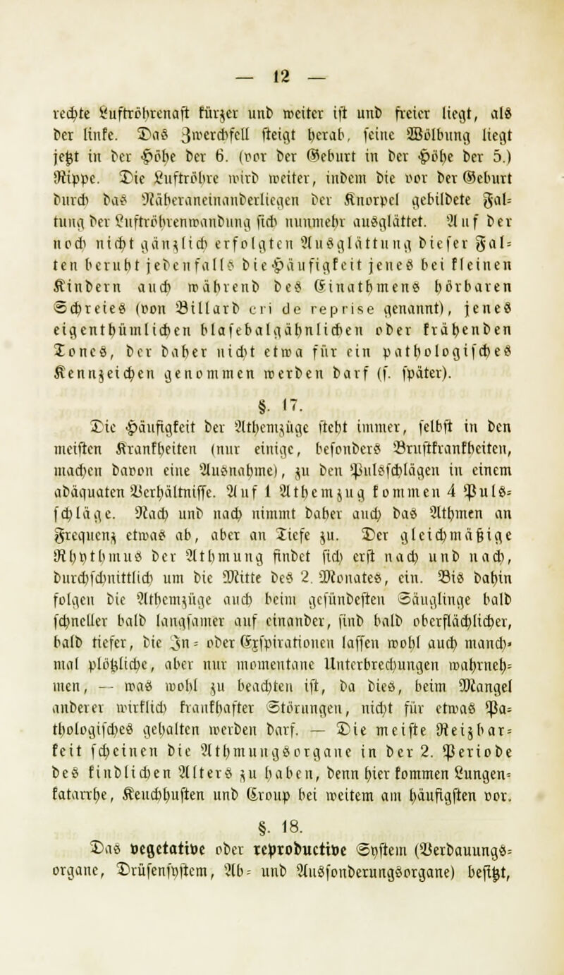 redete Suftröbrenaft fürjer unb rocitcr ift unb freier liegt, als ber linfe. 3>a§ S^crdifetl ftetgt berab, feine SBöIbung liegt jejjt in ber -§>öbe ber 6. (per ber @eburt in ber >g>öt)e ber 5.) Sippe. 3Me Luftröhre wirb weiter, inbem bie öot ber (Schürt burdi ba£ sJlaberaneinanberlicgen ber Knorpel gebilbete gal= tung ber ?uftröbrenmanbung fi* nunmehr auSglättet. 31 uf ber nodi ni(bt gän^ftd) erfolgten Sluäglättung biefer gal = ten beruht jebcnfall6 bie •paufigfeit jenes bei fleinen Äinbern aueb rcäbrenb be§ ßinatbmens hörbaren Schreie« (oon Öillarb cri de reprise genannt), jene« eigentbümlicben blafebalgäbnlicben ober frabenben Joncö, ber baber uid)t ctroa für ein patbologifebefl Äennjeicben genommen roerben barf (f. fpäter). §. 17. 35ie £äuftgfeit ber 2ttfeemjüge ftebt immer, felbft in ben meiften Äranfbeiten (nur einige, befonber« Sruftfranfbeiteu, mad)en baoon eine Ausnahme), ju ben s^ulöfdilägcn in einem abäguaten ikrbältntffe. 21 uf 1 Stthemjug fomuten 4 ^$ulö= febläge. 9cacb unb uacb nimmt baber and; bas Sltbmen an grequetijj etwas ab, aber an liefe ju. Der gtcid)mäftige iRbPtbmuss ber 2ltt)mung finbet fid) erft nacb unb nach, bnrd)fdinttt(id) um bie SKitte bc« 2. SKonate«, ein. 23is babin folgen bie Wtbcmynie aud) beim gefünbefteu Säuglinge balb fcbncller balb langfamer auf einanber, finb balb oberfläd}li(ber, balb tiefer, bie 3= ober (Srfpirattoneu (äffen »ob! aud) manch» mal plötdtcbe, aber nur momentane Untcrbredmngen ir>abrncb= men, -- roae loobl ;u beachten ift, ba bieö, beim 95cangel anberer nurfltd) fraufbafter Störungen, ntebt für etmaö ^ßa= tbologifd)e« gehalten werben barf. — 2>ie meifte SJteijbat» feit febeinen bie 2ltbmuugSorgane in ber 2. ^eriobe beö fiubticben 2Uterö ju haben, benn fjier fommen 8ungen= fatanbe, Äeuchbuften unb Sroup bei weitem am tjäufigftcri cor. §• 18. Daö »egetattüc ober teprobuetttoe Softem (3Jerbauungö= orgauc, Drüfenfpftem, 2lb- unb 5tuäfonberungöorgane) heftet,