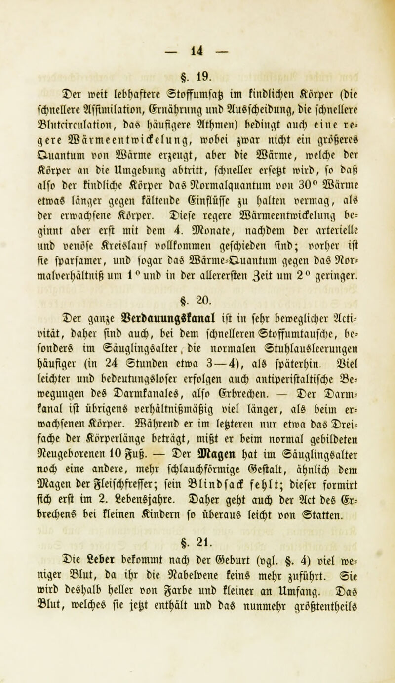 §• 19. £>er roeit lebhaftere ©toffumfajj im finblid)eu Äörper (bie fundiere 2lffimilation, ßrnäbrnng unb 21uefcf;eibung, bie fdmcUere 33lutctrcuIation, bae> häufigere Qitfymen) bebiugt aud? eine re» gere SBärmecntroicfelung, wobei jroar nid>t ein größere« Quantum Bon 2Bärme erzeugt, aber bie SBärme, roelcbe ber Äörper an bie Umgebimg abtritt, fdmeller erfefct roirb, fo baf? alfo ber finbltcbe Ätfrper ba« 9Jormatquantum oon 30° 2Bärme etroa« länger gegen fältcnbe Sinftüffe ju tiaiten permag, als ber erroadjfene Äprper. 3Mcfc regere Sßärmeenmucfelung be= ginnt aber erft mit bem 4. SKonate, nad)bem ber arterielle unb Beträfe Äretelauf pollfommen gefdjteben ftnb; porljer ift jte fparfamer, unb fpgar bas 2Bärme=0.uantum gegen ba« 9ior-- malBerfjältntjj um 1 ° unb in ber alfererften Seit um 2° geringer. §■ 20. £>er ganje SJetbauungäfanal ift in fehj beroeglid;er 3tcti- pität, bab,er fmb aud), bei bem fdmelleren ©toffumtaufdx, be» fonber« im Säuglingsalter, bie normalen ©tut)iau«ieerungen häufiger (in 24 ©tunben etroa 3 — 4), als fpäterljin. Siel leidster unb bebeutungslofer erfolgen aud) antiperiftaltifdje 23e-- roegungen be« 25armfanale«, alfo (5rbred)en. — 3)er Darm-- fanal ift übrigen« perfjältni&inäfjig »iel länger, al« beim er= road)fenen Äbrper. 2Bäl)renb er im legieren nur etroa ba« £>rei= facb,e ber Äörperlänge beträgt, nufjt er beim normal gebilbeten Dceugeborenen 10 gufj. — 2>er SDlagen b,at im ©äuglingealter nod) eine anbere, metjr fdjlaud)förmige Oeftalt, äfmlid) bem ÜWagen ber gleifd)freffer; fein iölinbfacf fef)lt; biefer formirt ftd> erft im 2. Sebenejaljre. SDafjer geljt aud) ber 9tct bee (Sr= brechen« bei fteinen ßinbern fo überaus feid)t »on Starten. §. 21. &ie ßeber befommt nad) ber ©eburt (»gl. §. 4) »iel roe= niger 231ut, ba itjr bie 9cabeloene feine meljr jufüt;rt. ©ie »irb beetjalb fetter oon garbe unb Keiner an Umfang. 2>a« 931ut, roeldje« fte jefct enthält unb bas nunmefre grogtenttjeü«