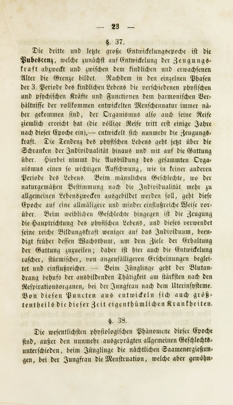 §• 37. ÜDie brüte unb lefete qro§e (Sntwtcfelungsepocbe ift bie *Pu6e3cen$, welche junäc&ft auf Grnttricfcluug bcr 3eugung8= fraft ab^wedt unb iwifcben bem finblicben unb erwachfenen Silier bie ®ren$e btlbet. 9iacbbem in beu einzelnen <pbafen ber 3. $eriobe bes finblicben Sehen« bie »erfcbiebenen pbpftfcben unb pfpdnfd)eu Gräfte unb Functionen bem barmonifcben S3er= bältniffe ber oollfommen entwitfelten SWenfcbeunatur immer nä= £)er gefommen finb, ber Organismus alfo auch feine Steife ziemlich erreicht bat (bie oöllige Steife tritt crft einige Jahre nach biefer (£pocbe ein),— cntwitfett (ich nunmehr bie ^eugungö= fraft. Die £enben$ be« pt)t>ftfd)en Sehen« gebt jefct über bie <5d)ranfen ber Jnbttubualität binau« unb mit auf bie (Sattung über, hierbei nimmt bie 2lu«bilbung be« gefammten Drga= ui«mue einen fo wichtigen 2(uffcbwung, wie in feiner anberen $eriobe bc« Gebens. Seim männlichen ®efd>(ed)te, wo ber naturgemäßen föefrimmung nad) bie Jubiinbualität met)r ju allgemeinen £ebeu«$weden ausgcbilbet werben fotl, gebt biefe (Spocbe auf eine oftmaligere unb mtnber einflußreiche Sßeife oor= über. 23eüu vociblid>en ®efd)led)te hingegen ift bie 3eugi'ö bie-Ipauptricbtung be« pbpftfcbeit Sehen«, unb biefe« uerwenbet feine reiche 23ilbuug«fraft weniger auf bau Jnbiinbuutn, bcen= bigt früher beffen 2Bacb«thu!ii, um bem 3iete ber (Erhaltung ber ©attung jujueilen; baher ift hier auch bie (Sntmitfelung rafcher, ftünnifdiev, Ben augenfälligeren (Srfcbeüiungen begieß tet unb einflußreicher. — '-Beim Jünglinge gebt ber ©lutan= brang hebufö ber au«bilbenben Ibätigfeit am ftärfften nad) ben 9tefpiration«organen, bei ber Jungfrau nad) bem Uterinfpfteme. Sßon biefeu Runden aus entwicfelu fid) auch gvöß = ten t heil «bie biefer 3«it eigen thümlidKn Ar auf heiten. §. 38. S)ie wefentlicbftcn pbhfiologifcben Phänomene biefer ©poche finb, außer beu nunmehr ausgeprägten allgemeinen (SefcblecbtS-- unter|'d)iebeu, heim Jünglinge bie nächtlichen @aamenergießun= gen, bei ber Jungfrau bie ÜJienftruation, welche aber gewöhn*