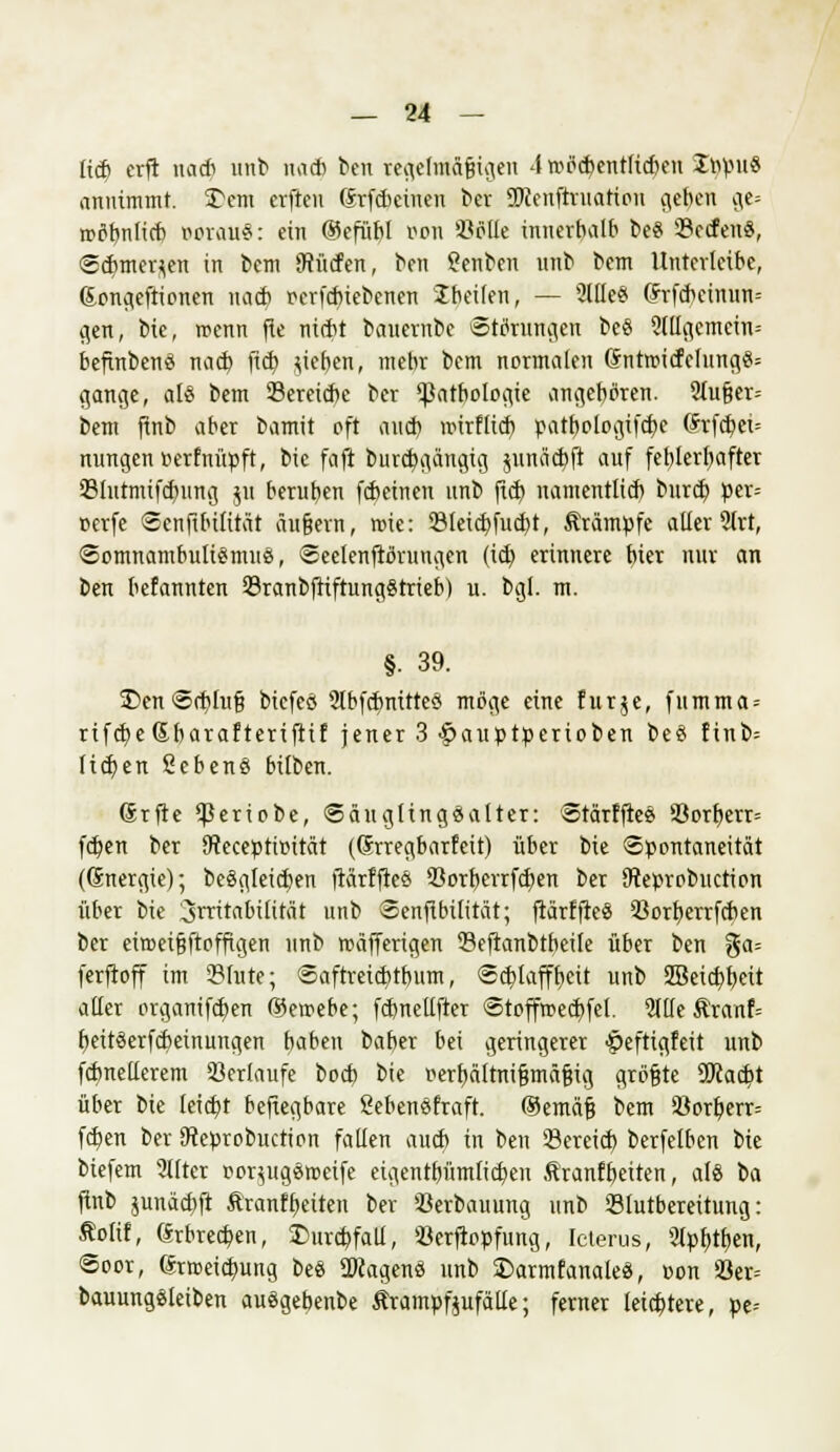 lieb crft na* unb nach ben jegetifi&jjtgen 4»ö<$entft<$en Sfypu« annimmt, Dem crften ßrfcbeineu ber SJccnftruation ge$e« ge= roöbnlicb oerauS: ein @efübl »on 93ölle innerhalb be§ SBecfeuS, «schmerzen in bem dürfen, ben Senben unb bem llnterlctbe, ßongeftionen nach rerfebiebenen Ibetlen, — 2llle§ (ftfchcimin= flen, bie, wenn fie nicht bauernbc Störungen be« ?(llgcmein= befinbenss nacb fich Rieben, mebr bem normalen (Sntroicfelung«= gang», als bem Seretcbe ber (Pathologie angeboren. 2lufjer= bem ftnb aber bamit oft aueb roirflieb patbologifcbe (Srfcbet= nungen uerfnüpft, bic faft burebgängig jnnäcbji auf fet)lerbafter Slutmifcbitng $u berufen febeinen unb (ich namentlich bureb per= cerfe Scnfibilität äußern, roie: 23leicbfucbt, Ärämpfc alier 2(rt, Somnambulismus, Seelenftöruugen (ich, erinnere biet nur an ben befannten 23ranbftiftungStrieb) u. bgi. m. §. 39. £)en Schluß biefeö StbfcbnitteS möge eine für je, fumma = rtfcbe&barafterifrif jener 3 #auptperioben beS finb= lieben 2ebenS bilben. Grfte ^Seriobe, SäugltngSalter: StärffteS S3orb,err= feben ber JReceptimtät (Qrrregbarfeit) über bie Spontaneität (Gnergic); beSgleicben ftärffleS 53orberrfcben ber Oteprobuction über bie 3rtitabilität unb Senflbilität; ftärffleS 23orberrfcben ber eiroci§ftoffigen unb roäfferigen Seftanbtbeile über ben %a- ferftoff im Slute; Saftreicbtbiim, Schlafff)«* unb 2Beicbbeit aller organifeften ßkmebe; fcbnellfter Stoffroecbfel. 2llle Äranf= beitSerfcbeinungen haben baber bei geringerer £>eftigfeit unb fdmellerem Verlaufe boeb bie oerbältnißmäßig größte ÜJcacbt über bie leicht befiegbare SebenSfraft. ®emäß bem S8orberr= fchen ber Steprobuction fallen auch in ben 23ereicb berfelben bie biefem 2i(ter r-orjugStoeife eigentümlichen ftranfheiten, als ba ftnb junäcbfi ftranfheiten ber 93erbauung unb Stutbereitung: Äofif, Erbrechen, Durchfall, 93erfiopfung, Icterus, 9lpbtf)en, Soor, Erweichung beS SWagenS unb £>armfanaleS, oon 53er= bauungSleiben auSgebenbe Ärampftufälte; ferner leichtere, pe-