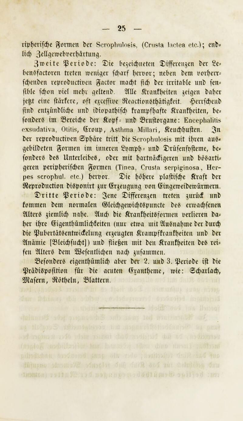 rtpfKrifcfye formen ber Serophulosis, (Crusta laelea etc.); enb= lief) 3eUgen>ebr>erbctrrung. 3»cite ^ßeriobe: Die bezeichneten Differenzen ber ße= benSfactoren treten weniger fcfcarf beroor; neben bem Norbert» fd>enben reprobuetioeu gactor mad)t ftcf) ber irritable unb fen= ftble fd)on »tel met)v geltenb. 2llle Äranfbeiten geigen baber jejjt eine ftärfere, oft ejeeffitte (fteaettonstbätigfett. §err(d)enb finb entzünblicbe unb tbiopatbifcb frampfbafte Äranffjeüen, be= fonberS im Serctcbc ber &opf= unb Sruftorgane: Encephalitis exsudativa, Otitis, ßroup, Asthma Millari, &eud)buften. 3n ber reprobuetipen Spbcire tritt bie Serophulosis mit ibren au8* gebilbeten formen im inneren Spmpb- unb Drüfenfpfteme, be« fonberä be8 Unterleibes, ober mit bartnäefigeren unb bo^arti^ geren pertpberifeben gormen (Tinea, Crusta serpiginosa, Her- pes scrophul. etc.) berüor. Die tjöl^ere plafttfcbe Äraft ber ÜReprobuction bisponirt jur (Srjeugung oon (fingetoetbeir-ürmern. dritte $eriobe: 3>enc Differenzen treten ^müi unb fommen bem normalen ®leicf;genncbt§puncte beS ertraebfenen 2tlter§ jiemlicb nabe. 2lucb bie ÄranfbcitSformen verlieren ba= ber ibre Gigentbümlicbfeiten (nur ettra mit SluSnabme ber bureb, bie ^ubertätSentroicfelung erjeugten förampffranfbeiten unb ber 5lnamte [Sleicbfucbt]) unb fließen mit beu Äranfbciten be& rei= fett SllterS bem SBefentlicben nacb jufammen. Sefonberö etgentb,ümltct) aber ber 2. unb 3. ^Sertobe tft bie ißräbiSpofifion für bie acuten Grantbeme, roie: ©cbarlacb, «Dcafern, iftötbcln, «tattern.